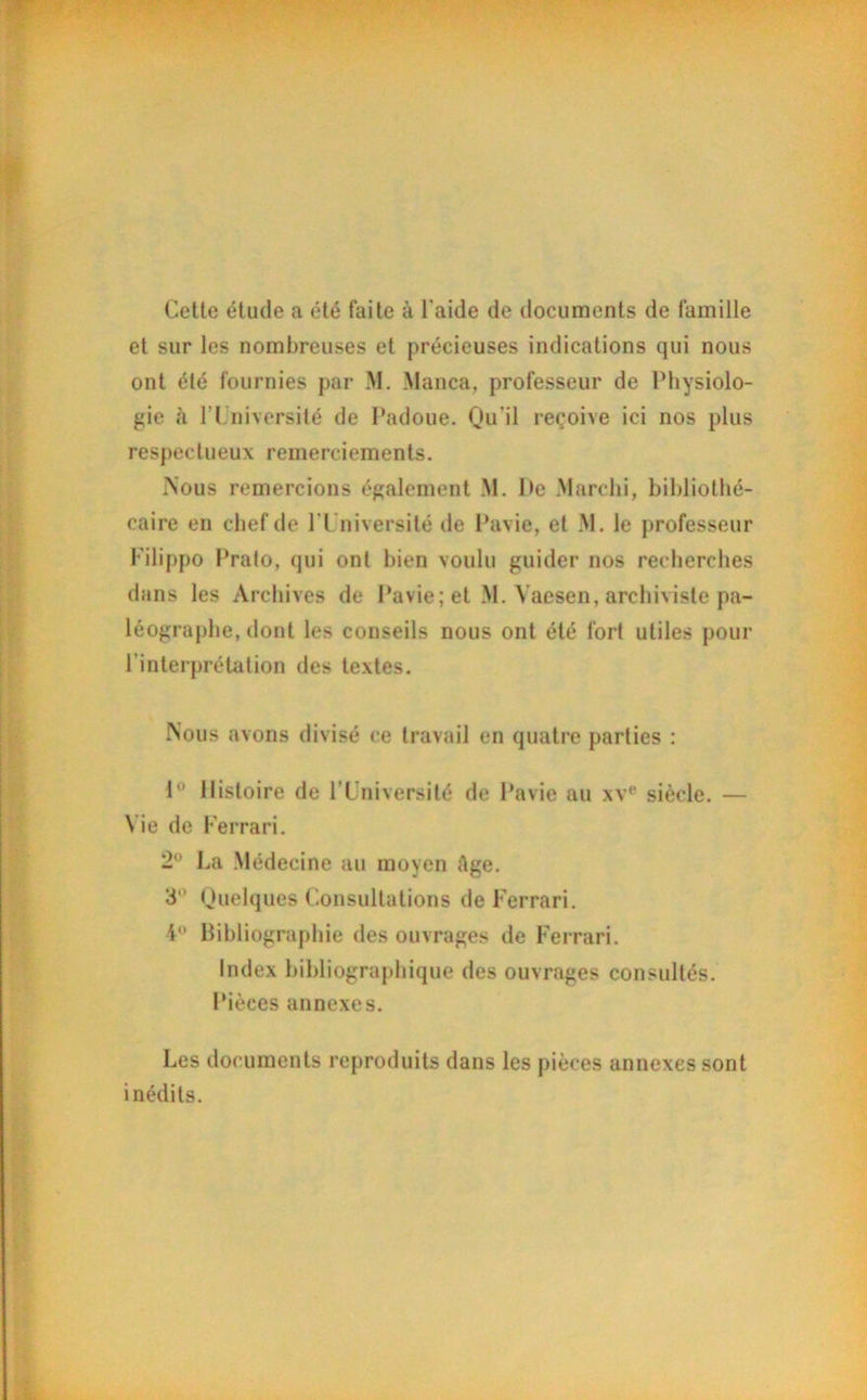 Cette élude a été faite à l aide de documents de famille et sur les nombreuses et précieuses indications qui nous ont été fournies par M. Manca, professeur de Physiolo- gie cà l’Université de Padoue. Qu’il reçoive ici nos plus respectueux remerciements. Nous remercions également M. De Marchi, bibliothé- caire en chef de P Université de Pavie, et M. le professeur Filippo Prato, qui ont bien voulu guider nos recherches dans les Archives de Pavie; et M. Vaesen, archiviste pa- léographe, dont les conseils nous ont été fort utiles pour l'interprétation des textes. Nous avons divisé ce travail en quatre parties : 1° Histoire de l’Université de Pavie au xve siècle. — N ie de Ferrari. 2° La Médecine au moyen Age. 3° Quelques Consultations de Ferrari. i° Bibliographie des ouvrages de Ferrari. Index bibliographique des ouvrages consultés. Pièces annexes. Les documents reproduits dans les pièces annexes sont inédits.