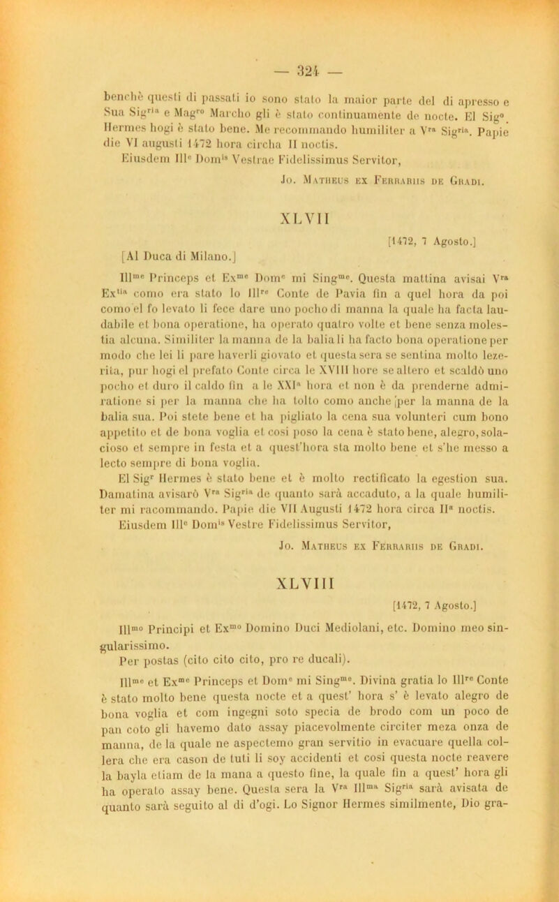 bon* lu. questi di p&ssuti io sono stalo la maior parte del di apresso c Sua Sigr,a e Magro Marclio gli è stato continuamente de nocte. El Sig° Hernies hogi è stato bene. Me recommando humiliter a Vra Sigria. Pajiie die VI augusli 1472 liora circlia II noctis. Eiusdem 111° Domi8 Vestrae Fidelissimus Servitor, Jo. M.vtbeus ex Ferrabiis ue Gradi. XL VII [1472, 7 Agoslo.] [Al Duca di Milano.j 111m**- Princeps et Exmc Dom® mi Singm<!. Questa mattina avisai Yrs Ex11® corao era stato lo lllre Conte de Pavia lin a quel liora da poi como el lo levato li fece dare uno pochodi manna la quale ha facta lau- dabile et bona operatione, ha operato qualro volte et bene senza rnoles- tia alcuna. Similiter la manna de la baliali ha facto bona operatione per modo che Ici li pare liaverli giovato et questa sera se senlina molto leze- rita, pur hogi el prefato Conte circa le XVI11 bore seallero et scaldù uno pocho et duro il caldo Fin a le XXI11 liora et non è da prenderne adrni- ratione si per la manna che ha tolto como anche [per la manna de la balia sua. Poi stete bene et ha pigliato la cena sua volunteri cum bono appetito et de bona voglia el cosi poso la cena è stato bene, alegro,sola- cioso et sempre in l'esta et a quest’hora sta molto bene et s’he messo a lecto sempre di bona voglia. El Sigr Hernies è stato bene et è molto rectificato la egestion sua. Damatina avisarô Vra Sigria de quanto sarà accaduto, a la quale humili- ter mi raeommando. Papie die VIIAugusti 1472 liora circa II noctis. Eiusdem IIIe Domis Vestre Fidelissimus Servitor, Jo. Matheus ex Ferrariis de Gradi. XLVIII [1172, 7 Agoslo.] Hlmo Principi et Exmo Domino Duci Mediolani, etc. Domino meo sin- gularissimo. Per postas (cilo cilo cito, pro re ducali). Illmo et Exm® Princeps et Dome mi Singme. Divina gratia lo Illre Conte è stato molto bene questa nocte et a quest’ liora s’ è levato alegro de bona voglia et coin ingegni soto specia de brodo coin un poco de pan coto gli liavemo dato assay piacevolmcnte circiter meza onza de manna, de la quale ne aspectemo gran servitio in evacuare quella col- lera che era cason de luti li soy accidenti et cosi questa nocte reavere la bayla eliam de la mana a questo fine, la quale fin a quesl’ hora gli ha operato assay bene. Questa sera la Vr Illma Sigri sarà avisata de quanto sarà seguito al di d’ogi. Lo Signor Hernies similinenle, Dio gra-