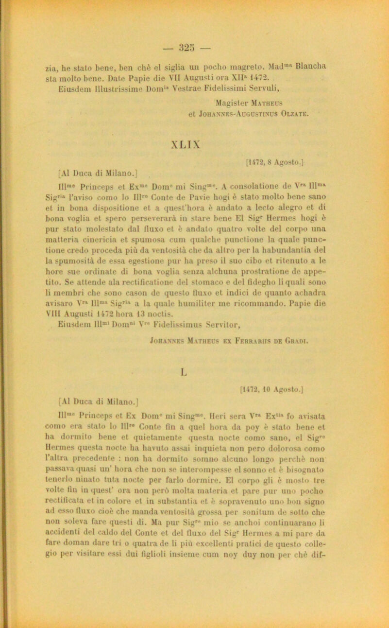 zia, ho stato bene, ben chè el siglia un pocho magreto. Madm Blaucha sta molto bone. Date Papie die VII Augusti ora XIIa 1472. Eiusdem Illustrissime Dom1* Vestrae Fidelissimi Servuli, Magisfer Mathecs et Johannes-Augüstinus Olzate. XLIX [t 172, 8 Agosto.] [Al Duca di Milano.] Illm® Princeps et Exm* Dom' mi Sing”'. A consolatione de Vra lllma Sigrla l’aviso como lo Illr0 Conte de Pavie hogi è stato molto bene sano et in bona dispositions et a quesl’hora è andato a leeto alegro et di bona voglia et spero perseverarà in stare bene El Sigr Hernies hogi è pur stato molestato dal lluxo et è andato quatro volte del corpo una matteria cinericia et spumosa cum qualche panelione la quale punc- tione credo procéda più da ventosità cheda allro per la habundantia del la spumosità de essa egestione pur ha preso il suo cibo et ritenuto a le hore sue ordinale di bona voglia senza alchuna prostratione de appe- tito. Se attende ala rectiflcatione del slomaco e del fldegho li quali sono li membri che sono cason de questo lluxo et indici de quanto achadra avisaro Vra lllm» SigrU a la quale humiliter me ricommando. Papie die VIII Augusti 1472 hora 13 noctis. Eiusdem IUmi Dom1 Vr* Fidelissimus Servitor, Johannes Matheüs ex Ferrariis de Gradi. I. [1472, 10 Agosto.] [Al Duca di Milano.] 111“' Princeps et Ex Dom' mi Sing®*. Heri sera Vra Ex,u fo avisata como era stato lo IIP* Conte fin a quel hora da poy è stato bene et ha dormito bene et quietaïuente quesla nocte como sano, el Sigra Hermes questa nocte ha havuto assai inquiéta non pero dolorosa como l’altra precedente : non ha dormito somno alcuno longo perché non passava quasi un’ hora che non se interompesse el sommet è bisognato tenerlo ninato tuta nocte per farlo dormire. El corpo gli è mosto Ire volte tin in quest’ ora non perd limita inateria et pare pur uno pocho rectiticata et in colore et in substantia et è sopravenuto uno bon signo ad esso lluxo cioé che manda ventosità grossa per sonilum de sotto che non soleva fare questi di. Ma pur Sigr' mio se anchoi continuarano li accidenti del caldo del Conte et del lluxo del Sigr Hermes a mi pare da fare doman dare tri o quatrade li più excellenti pratici de questo colle- gio per visitare essi dui tiglioli insieme cuin noy duy non per chè dif—