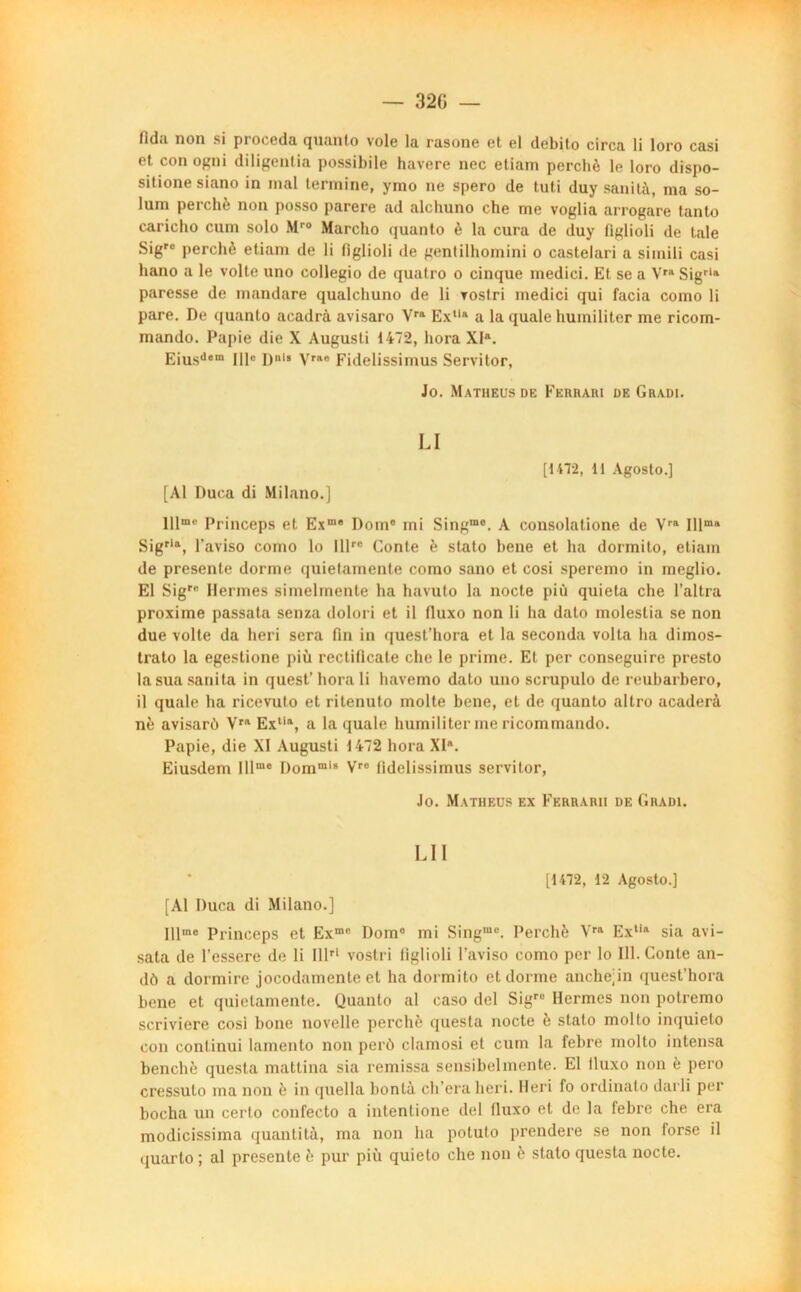 lidu non si pi ocGdû quanto vole lu rusonc et el débite circa li loro casi et con ogni diligenlia possibile havere nec etiam perché le loro dispo- sitione siano in mal termine, ymo ne spero de tuti duy sanità, ma so- lum perché non posso parère ad alchuno che me voglia arrogare tanto caricho cum solo Mr0 Marcho quanto è la cura de duy figlioli de taie Sigro perché etiam de li figlioli de gentilhomini o castelari a simili casi liano a le volte uno collegio de quatro o cinque medici. Et se a Vra Sigrla paresse de mandare qualcbuno de li rostri medici qui facia como li pare. De quanto acadrà avisaro Vra Ex,lft a la quale humiliter me ricorn- mando. Papie die X Augusti 1472, liora XIa. Eiusdem IIIe D1' Vrae Fidelissimus Servitor, Jo. Matheus de Ferrari de Gradi. LI [1172, li Agosto.] [Al Duca di Milano.] lllme Princeps et Exm* Dom° mi Singmc. A consolatione de Vra lllma Sigria, l’aviso como lo Illrc Conte è stato bene et ha dormito, etiam de présente dorme quietamente como sauo et cosi speremo in meglio. El Sigre Hermes simelmente ha havuto la nocte più quieta che l’altra proxime passata senza dolori et il fluxo non li ha dato molestia se non due volte da heri sera fin in quest’hora et la seconda volta ha dimos- trato la egestione più rectiflcate che le prime. Et per conseguire presto la sua sanita in quest’liora li havemo dato uno scrupulo de reubarbero, il quale ha ricevulo et ritenuto moite bene, et de quanto altro acaderà né avisarù Yra Extia, a la quale humiliter me ricommando. Papie, die XI Augusti 1472 hora XIR. Eiusdem Illme l)orami’ Vro fidelissimus servitor, Jo. Matheus ex Ferrarii de Gradi. LU [1472, 12 Agosto.] [Al Duca di Milano.] Hlme princeps et Exmc Dom° mi Singmc. Perché Vra Exlia sia avi- sata de l’essere de li IIP1 vostri figlioli l’aviso como per lo 111. Conte an- dô a dormire jocodamente el ha dormito et dorme anchejin quest’hora bene et quietamente. (Juanlo al caso del Sigre Hermes non potremo scriviere cosi bone novelle perché questa nocte è stato molto inquieto con conlinui lamento non perô clamosi et cum la febre molto intensa benché questa mattina sia remissa sensibelmente. El lluxo non è pero cressuto ma non è in quella bontà ch’era heri. Heri fo ordinato darli per bocha un cerlo confecto a intentione del fluxo et de la febre che era modicissima quantité, ma non ha potuto prendere se non forse il quarto ; al présente é pur più quieto che non è stato questa nocte.