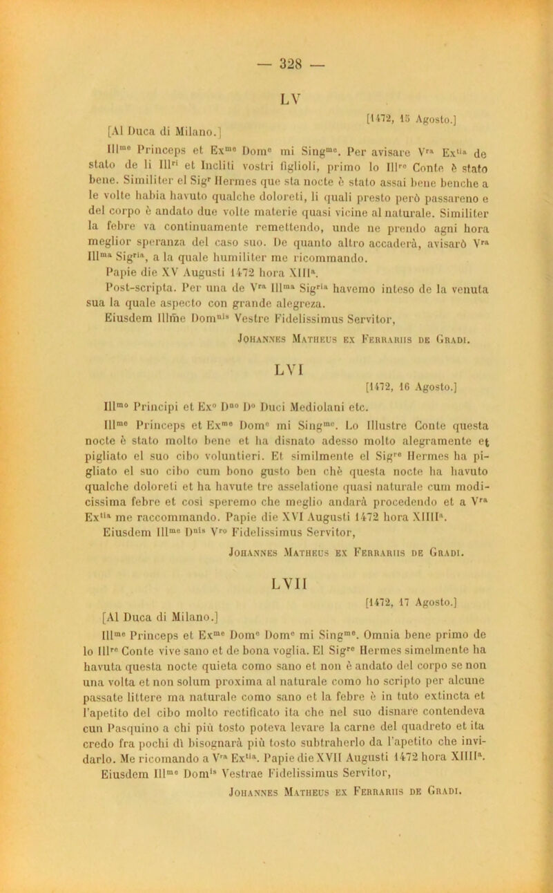 LV [1472, la Agosto.] [Al Duca di Milano.] H|mo Princeps et Exme [)omc mi Singmo. Per avisare Vra Exlia de stalo de li Illri et Incliti vostri figlioli, primo lo Illro Conte h sfato bene. Similiter el Sigr Hermes que sta nocte è stalo assai bene benche a le volte liabia havuto qualche doloreti, li fpiali presto perô passareno e del corpo è andato due volte materie quasi vicine al naturale. Similiter la febre va continuamente remettendo, unde ne prendo agni liora meglior speranza del caso suo. De quanto altro accaderà, avisarô Vra Illma Sigria, a la quale humiliter me ricomrnando. Papie die XV Augusti 1472 hora Xllla. Post-scripta. Per una de Vra III,na Sigrla havemo inleso de la venuta sua la quale aspecto con grande alegreza. Eiusdem Mme DomnU Vestre Fidelissimus Servitor, JOHANNES MATHEUS EX FeRRAKIIS DE GRADI. LVI [1472, 16 Agosto.] Illm° Principi et Ex° I)no 1)° Duci Mediolani etc. H[m° Px'inceps et Exme l)ome mi Singmo. Lo Illustre Conte questa nocte è stato molto bene et lia disnato adesso molto alegramente et pigliato el suo cibo voluntieri. Et similmente el Sigr0 Hermes ha pi- gliato el suo cibo cum bono gusto ben chè questa nocte lia havuto qualche doloreli et ha havute tre asselatione quasi naturale cum modi- cissima febre et cosi speremo che meglio andarà procedendo et a Vra Exlia me raccommando. Papie die XVI Augusti 1472 hora X11111. Eiusdem Illmc I)uls Vro Fidelissimus Servitor, Johannes Matheos ex Ferrariis de Gradi. LYII [1472, 17 Agosto.] [Al Duca di Milano.] Ulmc princeps et Exme Dom° Pome mi Singma. Omnia bene primo de lo Illr0 Conte vive sano et de bona voglia. El Sigrc Hermes simolmente ha havuta questa nocte quieta como sano et non è andato del corpo se non una volta et non solum proxima al naturale como ho scripto per alcune passate littere ma naturale como sano et la febre è in tuto extincta et l’apetilo del cibo molto rectificato ita che nel suo disnare contendeva cun Pasquino a chi più tosto poteva levare la carne del quadreto et ita credo fra pochi di bisognarà più tosto subtraherlo da l’apetito che invi- darlo. Me ricomando a Vra Exlia. Papie dieXVII Augusti 1472 hora XIIII1. Eiusdem Illmo Domis Vestrae Fidelissimus Servitor, Johannes Matheus ex Ferrariis de Gradi.