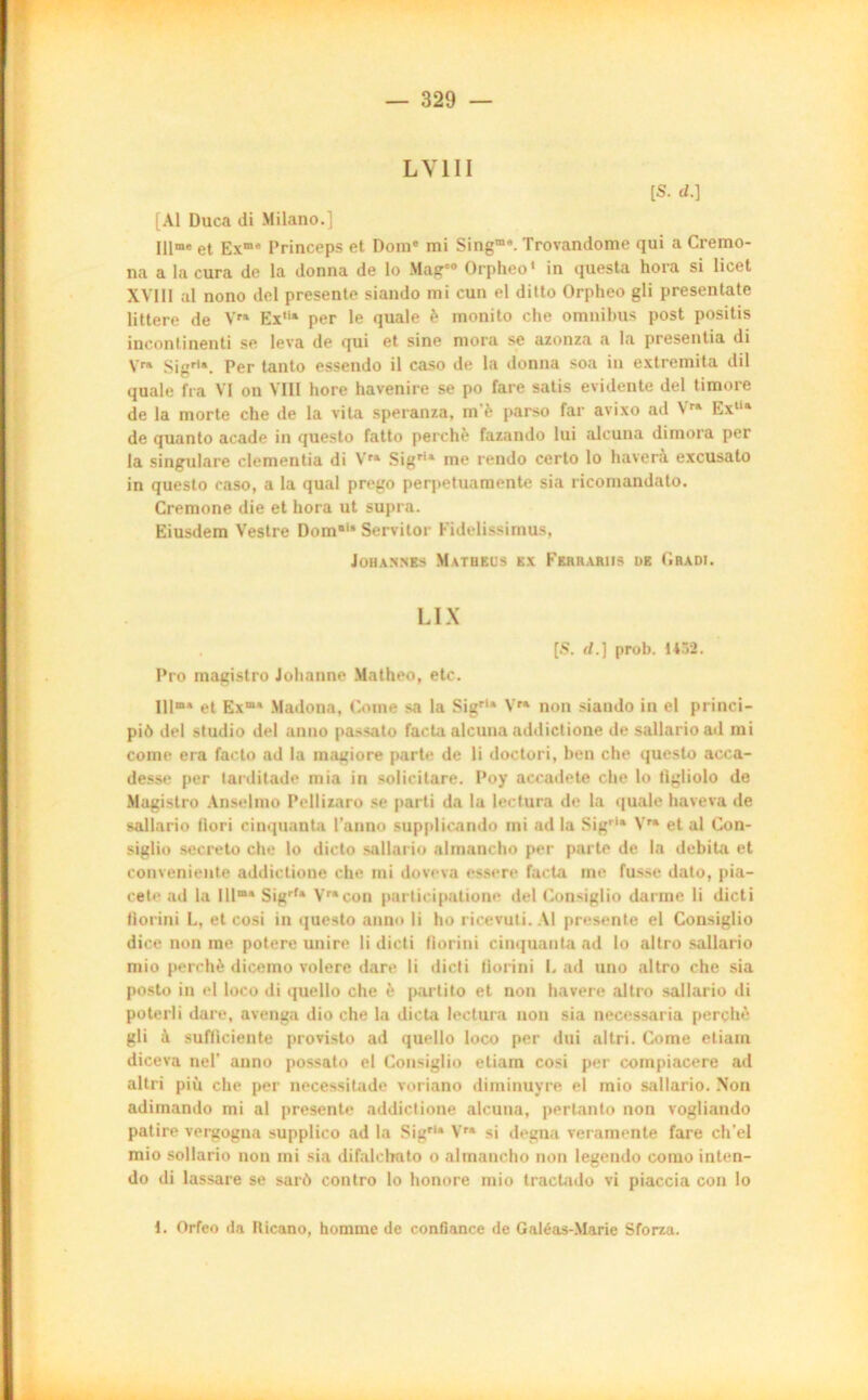 l y 111 [S. d.] [Al Duca di Milano.] Illme et Exme Princeps et Dome mi Singm9. Trovandome qui a Cremo- na a la cura de la donna de lo Mag'° Orpheo1 in questa hora si licet XVIII al nono del présente siando mi cun el ditto Orpheo gli presentate littere de Vra Ex,ia per le quale è monito che omnibus post positis inconfinenti se leva de qui et sine mora se azonza a la presentia di Yra Sigr,a. Per tanto essendo il caso de la donna so.a in extremita dil quale fia VI on VIII hore havenire se po fare satis évidente del timoré de la morte che de la vita speranza, m è parso far avixo ad \ra Exlia de quanto acade in questo fatto perché fazando lui aleuna dimora per la singulare clemeutia di Vra Sigria me rendo certo lo haverà excusato in questo caso, a la quai prego perpetuamente sia riconiandato. Cremone die et hora ut supra. Eiusdem Vestre Domia Servilor Fidelissimus, Johannes Matheus ex Ferrariis de Gbadi. LIX [S. d.] prob. 1*32. Pro magistro Johanne Matheo, etc. Illma et Exœa Madona, Corne sa la Sigrla Yra non siando in el princi- piô del studio del anno passato facta aleuna addictione de sallarioad mi corne era facto ad la magiore parte de li doctori, ben che questo acca- desse per tarditade mia in solicitare. Poy accadete che lo tlgliolo de Magistro Anselme Pellizaro se parti da la lectura de la quale haveva de sallario Hori cinquante l’anno supplicando mi ad la Sigrla Vra et al Con- siglio secreto che lo dicto sallario almancho per parte de la débita et convenieute addictione che mi doveva essere facta me fusse dato, pia- cete ad la Ulma Sigrfa Vr*con participatione del Consiglio darme li dicti fiorini L, et cosi in questo anno li ho ricevuti. Al présente el Consiglio dice non me potere unire li dicti fiorini cinquante ad lo altro sallario mio perché dicemo volere dare li dicti fiorini L ad uno altro che sia posto in el loco di quello che è partito et non havere altro sallario di poterli dare, avenga dio che la dicta lectura non sia necessaria perché gli à sufliciente provisto ad quello loco per dui altri. Corne etiam diceva nel’ anno possato el Consiglio etiam cosi per compiacere ad altri più che per necessitade voriano diminuyre el mio sallario. Non adimando mi al présente addictione aleuna, pertanto non vogliando patire vergogna supplico ad la Sigrla Vra si degna veramente fare ch'el mio sollario non mi sia difalclmto o almancho non legendo como inten- do di lassare se sarô contro lo honore mio tractado vi piaccia con io 1. Orfeo ila Iticano, homme de confiance de Galéas-Marie Sforza.