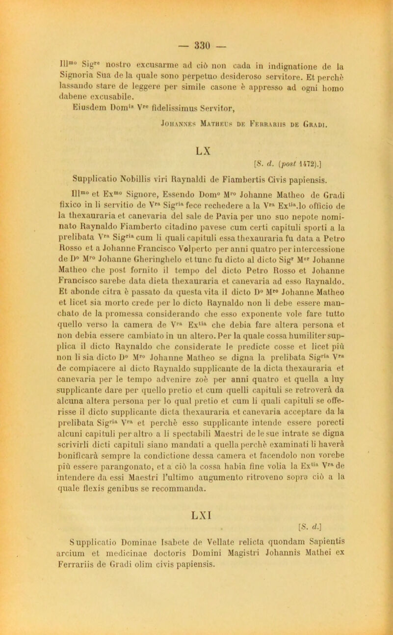 Illm SigTe nostro excusarme ad eiù non cada in indignatione de la Signoria Sua de la quale sono perpetuo desideroso servitore. Et perché lassando slare de leggere per simile casone é appresso ad ogni liomo dabene excusabile. Eiusdem Dom‘* Vre fidelissimus Servitor, Johannes Mathews de Ferraatis de Gradi. LX [S. d. (pont 1472).] Supplicatio Nobillis viri Raynaldi de Fiambertis Civis papiensis. lllmo et Exmo Signore, Essendo Domu M1'0 Johanne Matheo de Gradi fixico in li servitio de Vra Sigria fece rechedere a la Vra Exlia.lo oflicio de la thcxauraria et canevaria del sale de I’avia per uno suo nepote nomi- nato Raynaldo Fiamberto citadino pavese cum certi capituli sporti a lu prelibata Yra Sigriacum li quali capituli essa thcxauraria fu data a Petro Rosso et a Johanne Francisco Volperto peranni quatro per intercessione de 1)° Mru Johanne Gheringhelo et tune fu dicto al dicto Sigr Mor Johanne Matheo che post fornito il tempo del dicto Petro Rosso et Johanne Francisco sarebe data dieta thexauraria et canevaria ad esso Raynaldo. Et abonde cilra è passato da questavita il dicto D° Mr0 Johanne Matheo et licet sia morto crede per lo dicto Raynaldo non li debe essere mau- chato de la promessa considerando che esso exponente vole fare tutto quello verso la caméra de Vra Extla che debia fare altéra persona et non debia essere cambiato in un altero.Per la quale cossa humiliter sup- plica il dicto Raynaldo che considerate le predicte cosse et licet più non li sia dicto f>° Mro Johanne Matheo se digna la prelibata Sigrla Vra de compiaeere al dicto Raynaldo supplicante de la dicta thexauraria et canevaria per le tempo advenire zoé per anni quatro et quella a luy supplicante dare per <£uello pretio et cum quelli capituli se retroverà da alcuna altéra persona per lo quai pretio et cum li quali capituli se olfe- risse il dicto supplicante dicta thexauraria et canevaria acceptare da la prelibata Sigria Vra et perché esso supplicante intende essere porecti alcuni capituli peraltro a li spectabili Maestri de le sue intrate se digna scrivirli dicti capituli siano mandati a quella perché examinati li haverà boniflearà sempre la condictione dessa caméra et facendolo non vorebe più essere parangonato, et a ciô la cossa habia line vofia la Extia Vrade intendere da essi Maestri l’ultimo augumeuto ritroveno sopra ciù a la quale llexis genibus se recommanda. Supplicatio Dominae Isabete de Vellale relicla quondam Sapientis arcium et medicinae doctoris Domini Magistri Johannis Mathei ex Ferrariis de Gradi olim civis papiensis.