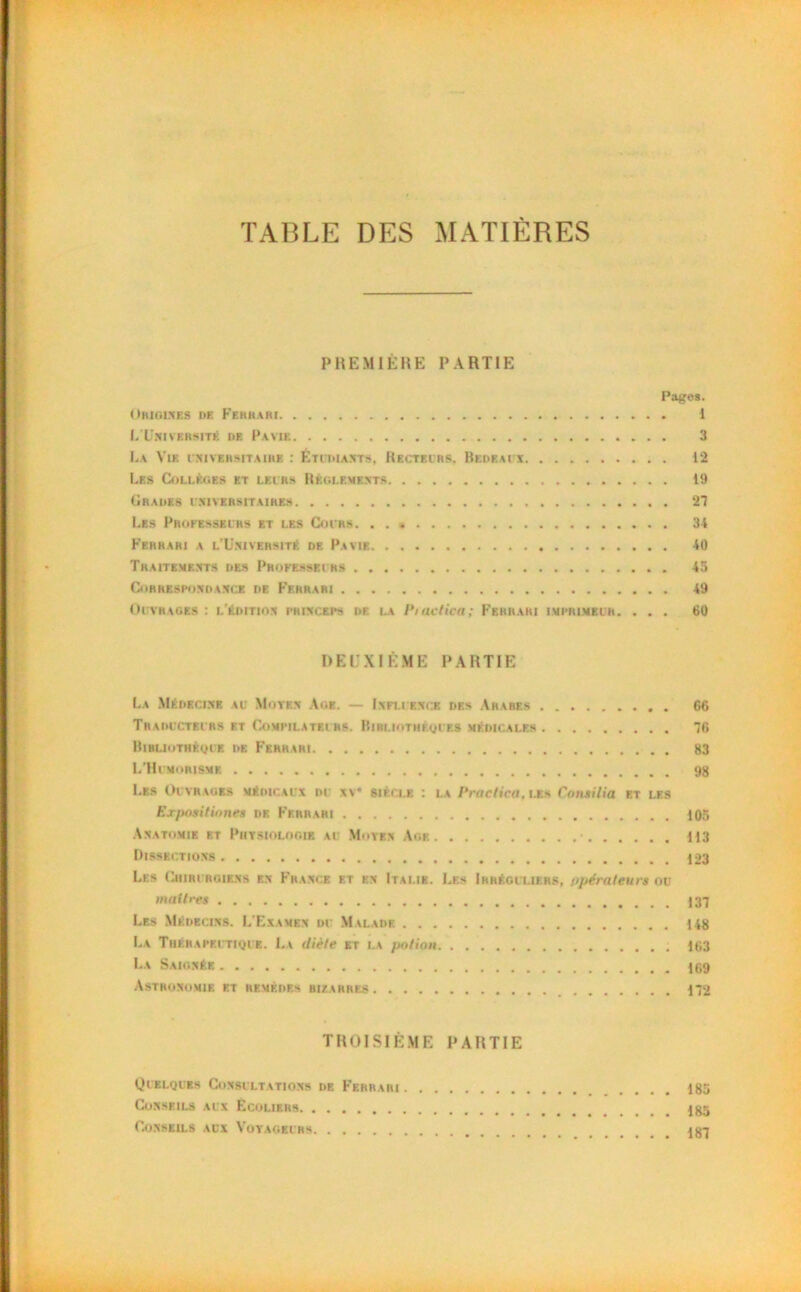TABLE DES MATIÈRES PREMIÈRE PARTIE Pages. Origines de Ferrari I L’Uni vbrsité de Pavie 3 La Vie universitaire : Étudiants, Recteurs. Bedeaux 12 Les Collèges et leurs Règlements 19 Grades universitaires 27 Les Professeurs et les Cours 34 Ferrari a l'Université de Pavie 40 Traitements des Professeurs 45 Correspondance de Ferrari 49 Ouvrages : l'édition ph in ceps de la Piactica; Ferrari imprimeur. ... 60 DEUXIÈME PARTIE La Médecine au Moyen Age. — Influence des Arabes C6 Traducteurs et Compilateurs. Biri.iothf.ques médicales 76 Bibliothèque de Ferrari 83 L’Humorisme 98 Les Ouvrages médicaux du nv* siècle : la Praelica, les Consilia et les Exposit innés de Ferrari 105 Anatomie et Physiologie au Moyen Age 113 Dissections 123 Lf.s Chirurgiens en France et en Italie. Les Irréguliers, opérateurs ou maîtres Les Médecins. L'Examen du Malade 148 La Thérapeutique. Lv diète et la potion. 163 La Saignée Astronomie et remèdes bizarres 172 TROISIÈME PARTIE Quelques Consultations de Ferrari 185 Conseils aux Écoliers Conseils aux Voyageurs