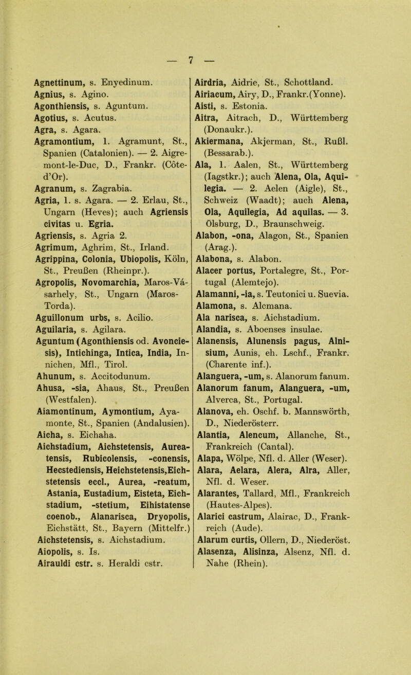 Agnettinum, s. Enyedinum. Agnius, s. Agino. Agonthiensis, s. Aguntum. Agotius, s. Acutus. Agra, s. Agara. Agramontium, 1. Agramunt, St., Spanien (Catalonien). — 2. Aigre- mont-le-Duc, D., Frankr. (Cöte- d’Or). Agranum, s. Zagrabia. Agria, 1. s. Agara. — 2. Erlau, St., Ungarn (Heves); auch Agriensis civitas u. Egria. Agriensis, s. Agria 2. Agrimum, Aghrim, St., Irland. Agrippina, Colonia, Ubiopolis, Köln, St., Preußen (Rheinpr.). Agropolis, Novomarchia, Maros-Vä- sarhely, St., Ungarn (Maros- Torda). Aguillonum urbs, s. Acilio. Aguilaria, s. Agilara. Aguntum (Agonthiensis od. Avoncie- sis), Intichinga, Intica, India, In- nichen, Mfl., Tirol. Ahunum, s. Accitodunum. Ahusa, -sia, Ahaus, St., Preußen (Westfalen). Aiamontinum, Aymontium, Aya- monte, St., Spanien (Andalusien). Aicha, s. Eichaha. Aichstadium, Aichstetensis, Aurea- tensis, Rubicolensis, -conensis, Hecstediensis, Heichstetensis,Eich- stetensis eccl., Aurea, -reatum, Astania, Eustadium, Eisteta, Eich- stadium, -stetium, Eihistatense coenob., Alanarisca, Dryopolis, Eichstätt, St., Bayern (Mittelfr.) Aichstetensis, s. Aichstadium. Aiopolis, s. Is. Airauldi cstr. s. Heraldi cstr. Airdria, Aidrie, St., Schottland. Airiacum, Airy, D., Frankr.(Yonne). Aisti, s. Estonia. Aitra, Aitrach, D., Württemberg (Donaukr.). Akiermana, Akjerman, St., Rußl. (Bessarab.). Ala, 1. Aalen, St., Württemberg (Iagstkr.); auch Alena, Ola, Aqui- legia. — 2. Aelen (Aigle), St., Schweiz (Waadt); auch Alena, Ola, Aquilegia, Ad aquilas. — 3. Ölsburg, D., Braunschweig. Alabon, -ona, Alagon, St., Spanien (Arag.). Alabona, s. Alabon. Alacer portus. Portalegre, St., Por- tugal (Alemtejo). Alamanni, -ia, s. Teutonici u. Suevia. Alamona, s. Alcmana. Ala narisca, s. Aichstadium. Alandia, s. Aboenses insulae. Alanensis, Alunensis pagus, Alni- sium, Aunis, eh. Lschf., Frankr. (Charente inf.). Alanguera, -um, s. Alanorum fanum. Alanorum fanum, Alanguera, -um, Alverca, St., Portugal. Alanova, eh. Oschf. b. Mannswörth, D., Niederösterr. Alantia, Alencum, Allanche, St., Frankreich (Cantal). Alapa, Wölpe, Nfl. d. Aller (Weser). Alara, Aelara, Alera, Alra, Aller, Nfl. d. Weser. Alarantes, Tallard, Mfl., Frankreich (Hautes-Alpes). Alarici castrum, Alairac, D., Frank- reich (Aude). Alarum curtis, Ollern, D., Niederöst. Alasenza, Alisinza, Alsenz, Nfl. d. Nahe (Rhein).