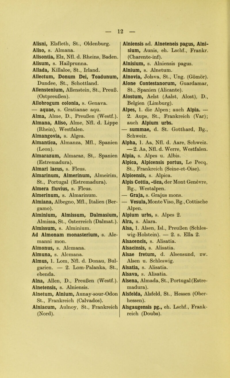 Alisni, Elsfleth, St., Oldenburg. Aliso, s. Almana. Alisontia, Elz, Nfl. d. Rheins, Baden. Alisum, s. Hailprunna. Allada, Killaloe, St., Irland. Allectum, Donum Dei, Toadunum, Dundee, St., Schottland. Allenstenium, Allenstein, St., Preuß. (Ostpreußen). Allobrogum colonia, s. Genava. — aquae, s. Gratianae aqu. Alma, Alme, D., Preußen (Westf.). Almana, Aliso, Alme, Nfl. d. Lippe (Rhein), Westfalen. Almangovia, s. Algea. Almantica, Almanza, Mfl., Spanien (Leon). Almarazum, Almaraz, St,. Spanien (Estremadura). Almari lacus, s. Fleus. Almarinum, Almerinum, Almeirim, St., Portugal (Estremadura). Almera fluvius, s. Eleus. Almerinum, s. Almarinum. Almiana, Albegno, Mfl., Italien (Ber- gamo). Alminium, Almissum, Dalmasium, Almissa, St., Österreich (Dalmat.). Almissum, s. Alminium. Ad Almonam monasterium, s. Ale- manni mon. Almonus, s. Alcmana. Almuna, s. Alcmana. Almus, 1. Lom, Nfl. d. Donau, Bul- garien. — 2. Lom-Palanka, St., ebenda. Alna, Allen, D., Preußen (Westf.). Alnetensis, s. Alniensis. Alnetum, Alnium, Aunay-sour-Odon St., Frankreich (Calvados). Alniacum, Aulnoy, St., Frankreich (Nord). Alniensis ad. Alneteneis pagus, Alni- sium, Aunis, eh. Lschf., Frankr. (Charente-inf). Alnisium, s. Alniensis pagus. Alnium, s. Alnetum. Alnovia, Jolsva, St., Ung. (Gömör). Alone Contestanorum, Guardamar, St., Spanien (Alicante). Alostum, Aelst (Aalst, Alost), D., Belgien (Limburg). Alpes, 1. die Alpen; auch Alpia. — 2. Aups, St., Frankreich (Var); auch Alpium urbs. — summae, d. St. Gotthard, Bg., Schweiz. Alpha, 1. Aa, Nfl. d. Aare, Schweiz. — 2. Aa, Nfl. d. Werre, Westfalen. Alpia, s. Alpes u. Albis. Alpica, Alpicensis portus, Le Pecq, St., Frankreich (Seine-et-Oise). Alpicensis, s. Alpica. Alpis Gottia, -tica, der Mont Gene vre, Bg., Westalpen. — Graja, s. Grajus mons. — Vesula,MonteViso,Bg.,Cottische Alpen. Alpium urbs, s. Alpes 2. Alra, s. Alara. Alsa, 1. Alsen, Isl., Preußen (Schles- wig-Holstein). — 2. s. Ella 2. Alsacencis, s. Alisatia. Alsacinsis, s. Alisatia. Alsae fretum, d. Alsensund, zw. Alsen u. Schleswig. Alsatia, s. Alisatia. Alsava, s. Alisatia. Alsena, Almada, St., Portugal (Estre- madura). Aisfelda, Alsfeld, St., Hessen (Ober- hessen). Alsgaugensis pg., eh. Lschf., Frank- reich (Doubs).