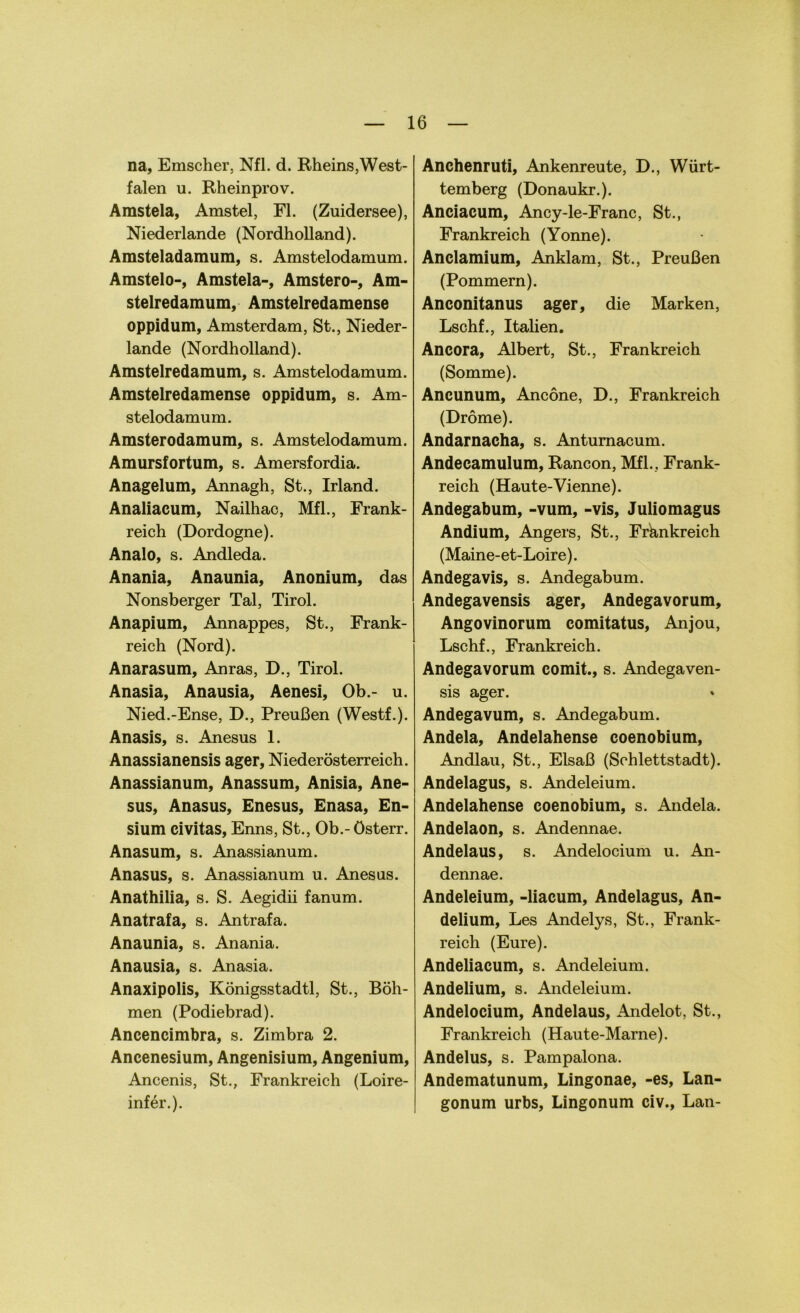 na, Emscher, Nfl. d. Rheins,West- falen u. Rheinprov. Amstela, Amstel, Fl. (Zuidersee), Niederlande (Nordholland). Amsteladamum, s. Amstelodamum. Amstelo-, Amstela-, Amstero-, Am- stelredamum, Amstelredamense oppidum, Amsterdam, St., Nieder- lande (Nordholland). Amstelredamum, s. Amstelodamum. Amstelredamense oppidum, s. Am- stelodamum. Amsterodamum, s. Amstelodamum. Amursfortum, s. Amersfordia. Anagelum, Annagh, St., Irland. Analiacum, Nailhac, Mfl., Frank- reich (Dordogne). Analo, s. Andleda. Anania, Anaunia, Anonium, das Nonsberger Tal, Tirol. Anapium, Annappes, St., Frank- reich (Nord). Anarasum, Anras, D., Tirol. Anasia, Anausia, Aenesi, Ob.- u. Nied.-Ense, D., Preußen (Westf.). Anasis, s. Anesus 1. Anassianensis ager, Niederösterreich. Anassianum, Anassum, Anisia, Ane- sus, Anasus, Enesus, Enasa, En- sium civitas, Enns, St., Ob.- österr. Anasum, s. Anassianum. Anasus, s. Anassianum u. Anesus. Anathilia, s. S. Aegidii fanum. Anatrafa, s. An traf a. Anaunia, s. Anania. Anausia, s. Anasia. Anaxipolis, Königsstadtl, St., Böh- men (Podiebrad). Ancencimbra, s. Zimbra 2. Ancenesium, Angenisium, Angenium, Ancenis, St., Frankreich (Loire- infer.). Anchenruti, Ankenreute, D., Würt- temberg (Donaukr.). Anciacum, Ancy-le-Franc, St., Frankreich (Yonne). Anclamium, Anklam, St., Preußen (Pommern). Anconitanus ager, die Marken, Lschf., Italien. Ancora, Albert, St., Frankreich (Somme). Ancunum, Ancöne, D., Frankreich (Dröme). Andarnacha, s. Antumacum. Andecamulum, Rancon, Mfl.. Frank- reich (Haute-Vienne). Andegabum, -vum, -vis, Juliomagus Andium, Angers, St., Frankreich (Maine-et-Loire). Andegavis, s. Andegabum. Andegavensis ager, Andegavorum, Angovinorum comitatus, Anjou, Lschf., Frankreich. Andegavorum comit., s. Andegaven- sis ager. Andegavum, s. Andegabum. Andela, Andelahense coenobium, Andlau, St., Elsaß (Schlettstadt). Andelagus, s. Andeleium. Andelahense coenobium, s. Andela. Andelaon, s. Andennae. Andelaus, s. Andelocium u. An- dennae. Andeleium, -liacum, Andelagus, An- delium, Les Andelys, St., Frank- reich (Eure). Andeliacum, s. Andeleium. Andelium, s. Andeleium. Andelocium, Andelaus, Andelot, St., Frankreich (Haute-Marne). Andelus, s. Pampalona. Andematunum, Lingonae, -es, Lan- gonum urbs, Lingonum civ., Lan-