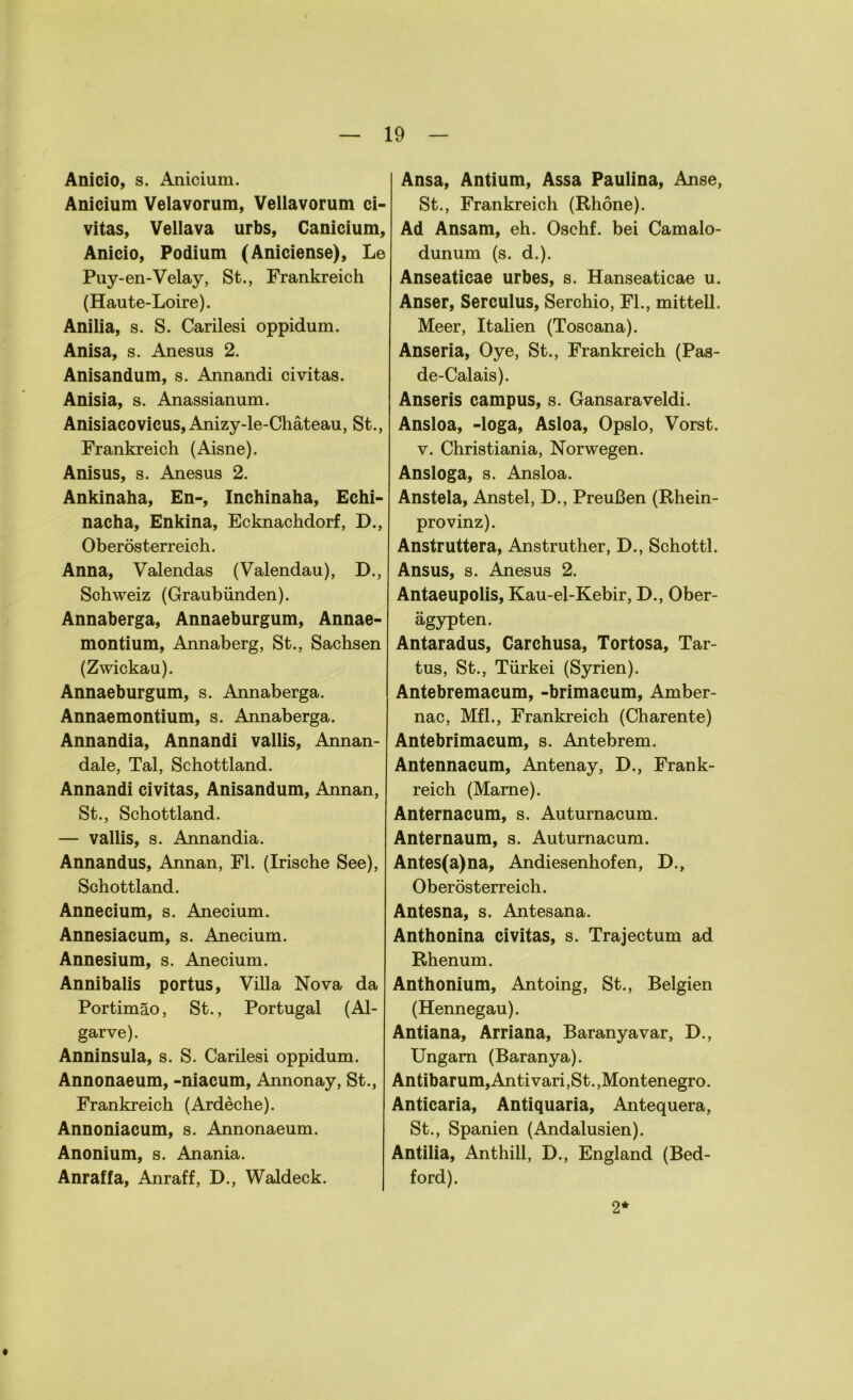 Anicio, s. Anicium. Anicium Velavorum, Vellavorum ci- vitas, Vellava urbs, Canicium, Anicio, Podium (Aniciense), Le Puy-en-Velay, St., Frankreich (Haute-Loire). Anilia, s. S. Carilesi oppidum. Anisa, s. Anesus 2. Anisandum, s. Annandi civitas. Anisia, s. Anassianum. Anisiacovicus, Anizy-le-Chäteau, St., Frankreich (Aisne). Anisus, s. Anesus 2. Ankinaha, En-, Inchinaha, Echi- nacha, Enkina, Ecknachdorf, D., Oberösterreich. Anna, Valendas (Valendau), D., Schweiz (Graubünden). Annaberga, Annaeburgum, Annae- montium, Annaberg, St., Sachsen (Zwickau). Annaeburgum, s. Annaberga. Annaemontium, s. Annaberga. Annandia, Annandi vallis, Annan- dale, Tal, Schottland. Annandi civitas, Anisandum, Annan, St., Schottland. — vallis, s. Annandia. Annandus, Annan, Fl. (Irische See), Schottland. Annecium, s. Anecium. Annesiacum, s. Anecium. Annesium, s. Anecium. Annibalis portus, Villa Nova da Portimäo, St., Portugal (Al- garve). Anninsula, s. S. Carilesi oppidum. Annonaeum, -niacum, Annonay, St., Frankreich (Ardeche). Annoniacum, s. Annonaeum. Anonium, s. Anania. Anraffa, Anraff, D., Waldeck. Ansa, Antium, Assa Pauiina, Anse, St., Frankreich (Rhone). Ad Ansam, eh. Oschf. bei Camalo- dunum (s. d.). Anseaticae urbes, s. Hanseaticae u. Anser, Serculus, Serchio, Fl., mitteil. Meer, Italien (Toscana). Anseria, Oye, St., Frankreich (Pas- de-Calais). Anseris campus, s. Gansaraveldi. Ansloa, -loga, Asloa, Opslo, Vorst, v. Christiania, Norwegen. Ansloga, s. Ansloa. Anstela, Anstel, D., Preußen (Rhein- provinz). Anstruttera, Anstruther, D., Schottl. Ansus, s. Anesus 2. Antaeupolis, Kau-el-Kebir, D., Ober- ägypten. Antaradus, Carchusa, Tortosa, Tar- tus, St., Türkei (Syrien). Antebremacum, -brimacum, Amber- nac, Mfl., Frankreich (Charente) Antebrimacum, s. Antebrem. Antennacum, Antenay, D., Frank- reich (Marne). Anternacum, s. Auturnacum. Anternaum, s. Auturnacum. Antes(a)na, Andiesenhofen, D., Oberösterreich. Antesna, s. Antesana. Anthonina civitas, s. Trajectum ad Rhenum. Anthonium, Antoing, St., Belgien (Hennegau). Antiana, Arriana, Baranyavar, D., Ungarn (Baranya). Antibarum,Antivari,St.,Montenegro. Anticaria, Antiquaria, Antequera, St., Spanien (Andalusien). Antilia, Anthill, D., England (Bed- ford). 2*