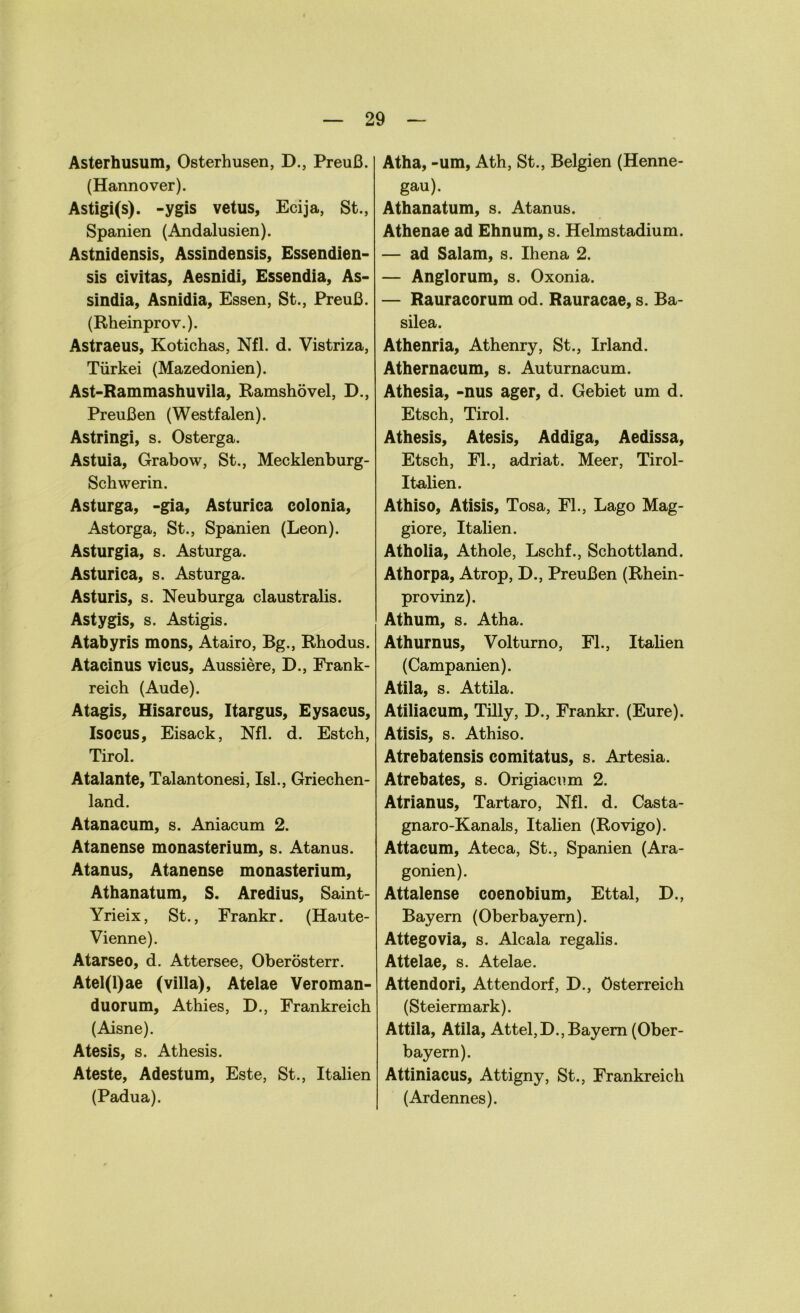 Asterhusum, Osterhusen, D., Preuß. (Hannover). Astigi(s). -ygis vetus, Ecija, St., Spanien (Andalusien). Astnidensis, Assindensis, Essendien- sis civitas, Aesnidi, Essendia, As- sindia, Asnidia, Essen, St., Preuß. (Rheinprov.). Astraeus, Kotichas, Nfl. d. Vistriza, Türkei (Mazedonien). Ast-Rammashuvila, Ramshövel, D., Preußen (Westfalen). Astringi, s. Osterga. Astuia, Grabow, St., Mecklenburg- Schwerin. Asturga, -gia, Asturica colonia, Astorga, St., Spanien (Leon). Asturgia, s. Asturga. Asturica, s. Asturga. Asturis, s. Neuburga claustralis. Ast ygis, s. Astigis. Atabyris mons, Atairo, Bg., Rhodus. Atacinus vicus, Aussiere, D., Frank- reich (Aude). Atagis, Hisarcus, Itargus, Eysacus, Isocus, Eisack, Nfl. d. Estch, Tirol. Atalante, Talantonesi, Isl., Griechen- land. Atanacum, s. Aniacum 2. Atanense monasterium, s. Atanus. Atanus, Atanense monasterium, Athanatum, S. Aredius, Saint- Yrieix, St., Frankr. (Haute- Vienne). Atarseo, d. Attersee, Oberösterr. Atel(l)ae (villa), Atelae Veroman- duorum, Athies, D., Frankreich (Aisne). Atesis, s. Athesis. Ateste, Adestum, Este, St., Italien (Padua). Atha, -um, Ath, St., Belgien (Henne- gau). Athanatum, s. Atanus. Athenae ad Ehnum, s. Helmstadium. — ad Salam, s. Ihena 2. — Anglorum, s. Oxonia. — Rauracorum od. Rauracae, s. Ba- silea. Athenria, Athenry, St., Irland. Athernacum, s. Auturnacum. Athesia, -nus ager, d. Gebiet um d. Etsch, Tirol. Athesis, Atesis, Addiga, Aedissa, Etsch, Fl., adriat. Meer, Tirol- Italien. Athiso, Atisis, Tosa, Fl., Lago Mag- giore, Italien. Atholia, Athole, Lschf., Schottland. Athorpa, Atrop, D., Preußen (Rhein- provinz). Athum, s. Atha. Athurnus, Volturno, Fl., Italien (Campanien). Atila, s. Attila. Atiliacum, Tilly, D., Frankr. (Eure). Atisis, s. Athiso. Atrebatensis comitatus, s. Artesia. Atrebates, s. Origiacum 2. Atrianus, Tartaro, Nfl. d. Casta- gnaro-Kanals, Italien (Rovigo). Attacum, Ateca, St., Spanien (Ara- gonien). Attalense coenobium, Ettal, D., Bayern (Oberbayern). Attegovia, s. Alcala regalis. Attelae, s. Atelae. Attendori, Attendorf, D., Österreich (Steiermark). Attila, Atila, Attel,D., Bayern (Ober- bayern). Attiniacus, Attigny, St., Frankreich (Ardennes).