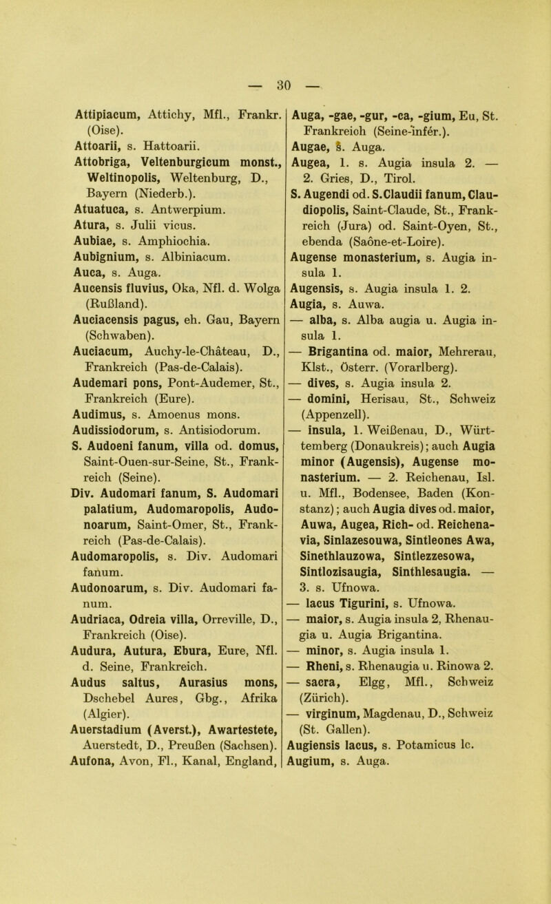 Attipiacum, Attichy, Mfl., Frankr. (Oise). Attoarii, s. Hattoarii. Attobriga, Veltenburgicum monst., Weltinopolis, Weltenburg, D., Bayern (Niederb.). Atuatuca, s. Antwerpium. Atura, s. Julii vicus. Aubiae, s. Amphiochia. Aubignium, s. Albiniacum. Auca, s. Auga. Aucensis fluvius, Oka, Nfl. d. Wolga (Rußland). Auciacensis pagus, eh. Gau, Bayern (Schwaben). Auciacum, Auchy-le-Chäteau, D., Frankreich (Pas-de-Calais). Audemari pons, Pont-Audemer, St., Frankreich (Eure). Audimus, s. Amoenus mons. Audissiodorum, s. Antisiodorum. S. Audoeni fanum, villa od. domus, Saint-Ouen-sur-Seine, St., Frank- reich (Seine). Div. Audomari fanum, S. Audomari palatium, Audomaropolis, Audo- noarum, Saint-Omer, St., Frank- reich (Pas-de-Calais). Audomaropolis, s. Div. Audomari fanum. Audonoarum, s. Div. Audomari fa- num. Audriaca, Odreia villa, Orreville, D., Frankreich (Oise). Audura, Autura, Ebura, Eure, Nfl. d. Seine, Frankreich. Audus saltus, Aurasius mons, Dschebel Aures, Gbg., Afrika (Algier). Auerstadium (Averst.), Awartestete, Auerstedt, D., Preußen (Sachsen). Aufona, Avon, FL, Kanal, England, Auga, -gae, -gur, -ca, -gium, Eu, St. Frankreich (Seine-infer.). Augae, §. Auga. Augea, 1. s. Augia insula 2. — 2. Gries, D., Tirol. S. Augendi od. S.Claudii fanum, Clau- diopolis, Saint-Claude, St., Frank- reich (Jura) od. Saint-Oyen, St., ebenda (Saöne-et-Loire). Augense monasterium, s. Augia in- sula 1. Augensis, s. Augia insula 1. 2. Augia, s. Auwa. — alba, s. Alba augia u. Augia in- sula 1. — Brigantina od. maior, Mehrerau, Klst., Österr. (Vorarlberg). — dives, s. Augia insula 2. — domini, Herisau, St., Schweiz (Appenzell). — insula, 1. Weißenau, D., Würt- temberg (Donaukreis); auch Augia minor (Augensis), Augense mo- nasterium. — 2. Reichenau, Isl. u. Mfl., Bodensee, Baden (Kon- stanz) ; auch Augia dives od. maior, Auwa, Augea, Rieh- od. Reichena- via, Sinlazesouwa, Sintleones Awa, Sinethlauzowa, Sintlezzesowa, Sintlozisaugia, Sinthlesaugia. — 3. s. Ufnowa. — lacus Tigurini, s. Ufnowa. — maior, s. Augia insula 2, Rhenau- gia u. Augia Brigantina. — minor, s. Augia insula 1. — Rheni, s. Rhenaugia u. Rinowa 2. — sacra, Elgg, Mfl., Schweiz (Zürich). — virginum, Magdenau, D., Schweiz (St. Gallen). Augiensis lacus, s. Potamicus lc. Augium, s. Auga.