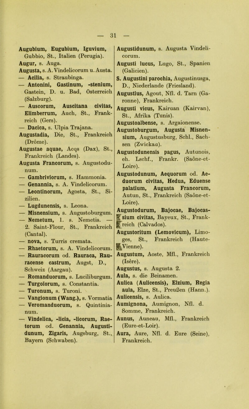 Augubium, Eugubium, Iguvium, Gubbio, St., Italien (Perugia). Augur, s. Auga. Augusta, s. A. Vindelicorum u. Austa. — Acilia, s. Straubinga. — Antonini, Gastinum, -stenium, Gastein, D. u. Bad, Österreich (Salzburg). — Auscorum, Auscitana civitas, Elimberrum, Auch, St., Frank- reich (Gers). — Dacica, s. Ulpia Trajana. Augustadia, Die, St., Frankreich (Dröme). Augustae aquae, Acqs (Dax), St., Frankreich (Landes). Augusta Francorum, s. Augustodu- num. — Gambriviorum, s. Hammonia. — Genannia, s. A. Vindelicorum. — Leontinorum, Agosta, St., Si- zilien. — Lugdunensis, s. Leona. — Misnensium, s. Augustoburgum. — Nemetum, 1. s. Nemetis. — 2. Saint-Flour, St., Frankreich (Cantal). — nova, s. Turris cremata. — Rhaetorum, s. A. Vindelicorum. — Rauracorum od. Rauraca, Rau- racense castrum, Augst, D., Schweiz (Aargau). — Romanduorum, s. Luciliburgum. — Turgolorum, s. Constantia. — Turonum, s. Turoni. — Vangionum (Wang.), s. Vormatia — Veromanduorum, s. Quintinia- num. — Vindelica, -licia, -licorum, Rae- torum od. Genannia, Augusti- dunum, Zigaris, Augsburg, St., Bayern (Schwaben). Augustidunum, s. Augusta Vindeli- corum. Augusti lucus, Lugo, St., Spanien (Galicien). S. Augustini parochia, Augustinusga, D., Niederlande (Friesland). Augustius, Agout, Nfl. d. Tarn (Ga- ronne), Frankreich. Augusti vicus, Kairuan (Kairvan), St., Afrika (Tunis). Augustoalbense, s. Argaionense. Augustoburgum, Augusta Misnen- sium, Augustusburg, Schl., Sach- sen (Zwickau). Augustodunensis pagus, Autunois, eh. Lschf., Frankr. (Saöne-et- Loire). Augustodunum, Aequorum od. Ae- duorum civitas, Hedua, Eduense palatium, Augusta Francorum, Autun, St., Frankreich (Saöne-et- Loire). Augustodurum, Bajocae, Bajocas- Ifsium civitas, Bayeux, St., Frank- lfrei ch (Calvados). Augustoritum (Lemovicum), Limo- ges, St., Frankreich (Haute- §|Vienne). Augustum, Aoste, Mfl., Frankreich (Isere). Augustus, s. Augusta 2. Aula, s. die Beinamen. Aulica (Aulicensis), Elzium, Regia aula, Elze, St., Preußen (Hann.). Aulicensis, s. Aulica. Aumignona, Aumignon, Nfl. d. Somme, Frankreich. Aunus, Auneau, Mfl., Frankreich (Eure-et-Loir). Aura, Aure, Nfl. d. Eure (Seine), Frankreich.