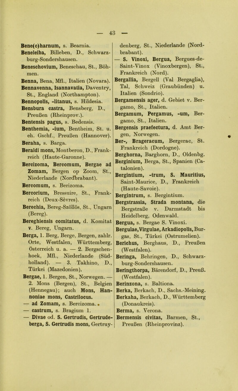 Bene(c)harnum, s. Bearnia. Beneleiba, Billeben, D., Schwarz- burg-Sondersliausen. Beneschovium, Beneschau, St., Böh- men. Benna, Bena, Mfl., Italien (Novara). Bennavenna, Isannavatia, Daventry, St., England (Northampton). Bennopolis, -litanus, s. Hildesia. Bensbura castra, Bensberg, D., Preußen (Rheinprov.). Bentensis pagus, s. Bedensis. Benthemia, -ium, Bentheim, St. u. eh. Gschf., Preußen (Hannover). Beraha, s. Barga. Beraldi mons, Montberon, D., Frank- reich (Haute-Garonne). Bercizoma, Bercomum, Bergae ad Zomam, Bergen op Zoom, St., Niederlande (Nordbrabant). Bercomum, s. Berizoma. Bercorium, Bressuire, St., Frank- reich (Deux-Sevres). Berechia, Bereg-Szöllös, St., Ungarn (Bereg). Bereghiensis comitatus, d. Komitat v. Bereg, Ungarn. Berga, 1. Berg, Berge, Bergen, zahlr. Orte, Westfalen, Württemberg, Österreich u. a. — 2. Bergschen- hoek, Mfl., Niederlande (Süd- holland). — 3. Takhino, D., Türkei (Mazedonien). Bergae, 1. Bergen, St., Norwegen. — 2. Mons (Bergen), St., Belgien (Hennegau); auch Mons, Han- noniae mons, Castrilocus. — ad Zomam, s. Bercizoma. • — castrum, s. Bragium 1. — Divae od. S. Gertrudis, Gertrude- berga, S. Gertrudis mons, Gertruy- denberg, St., Niederlande (Nord- brabant). — S. Vinoxi, Bergua, Bergues-de- Saint-Vinox (Vinoxbergen), St., Frankreich (Nord). Bergallia, Bergell (Val Bergaglia), Tal, Schweiz (Graubünden) u. Italien (Sondrio). Bergamensis ager, d. Gebiet v. Ber- gamo, St., Italien. Bergamum, Pergamus, -um, Ber- gamo, St., Italien. Bergensis praefectura, d. Amt Ber- gen, Norwegen. Ber-, Brageracum, Bergerac, St. Frankreich (Dordogne). Berghorna, Barghorn, D., Oldenbg. Berginium, Berga, St., Spanien (Ca- talonien). Bergintium, -trum, S. Mauritius, Saint-Maurice, D., Frankreich (Haute-Savoie). Bergintrum, s. Bergintium. Bergstrassia, Strada montana, die Bergstraße v. Darmstadt bis Heidelberg, Odenwald. Bergua, s. Bergae S. Vinoxi. Bergulae, Virgulae, Arkadiopolis, Bur- gas, St., Türkei (Ostrumelien). Berichus, Berghaus, D., Preußen (Westfalen). Beringa, Behringen, D., Schwarz- burg-Sondershausen. Beringthorpa, Bärendorf, D., Preuß. (Westfalen). Berinzona, s. Baltiona. Berka, Berkach, D., Sachs.-Meining. Berkaha, Berkach, D., Württemberg (Donaukreis). Berma, s. Verona. Bermensis civitas, Barmen, St., Preußen (Rheinprovinz).