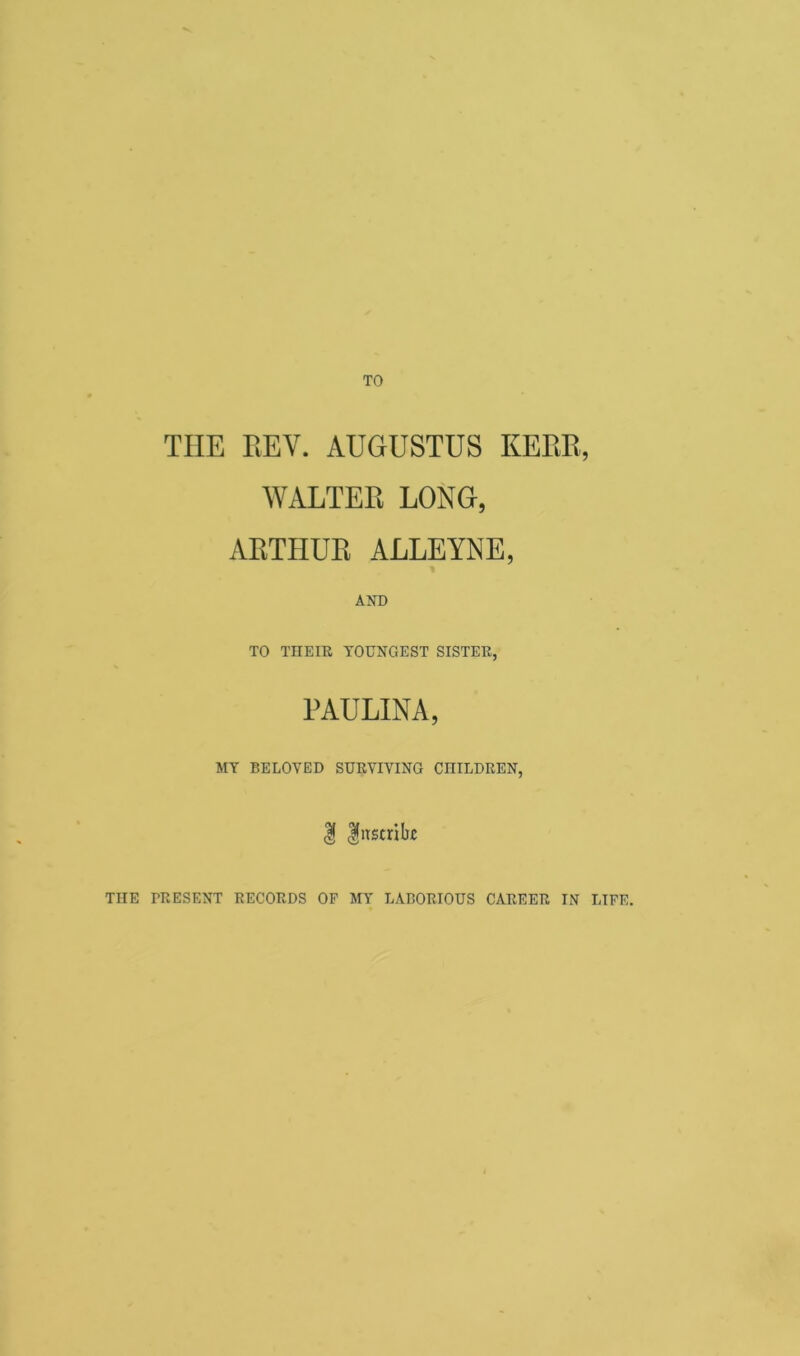 THE REV. AUGUSTUS KERR, WALTER LONG, ARTHUR ALLEYNE, AND TO THEIR YOUNGEST SISTER, PAULINA, MY BELOVED SURVIVING CHILDREN, | Inscribe THE TRESENT RECORDS OF MY LABORIOUS CAREER IN LIFE.