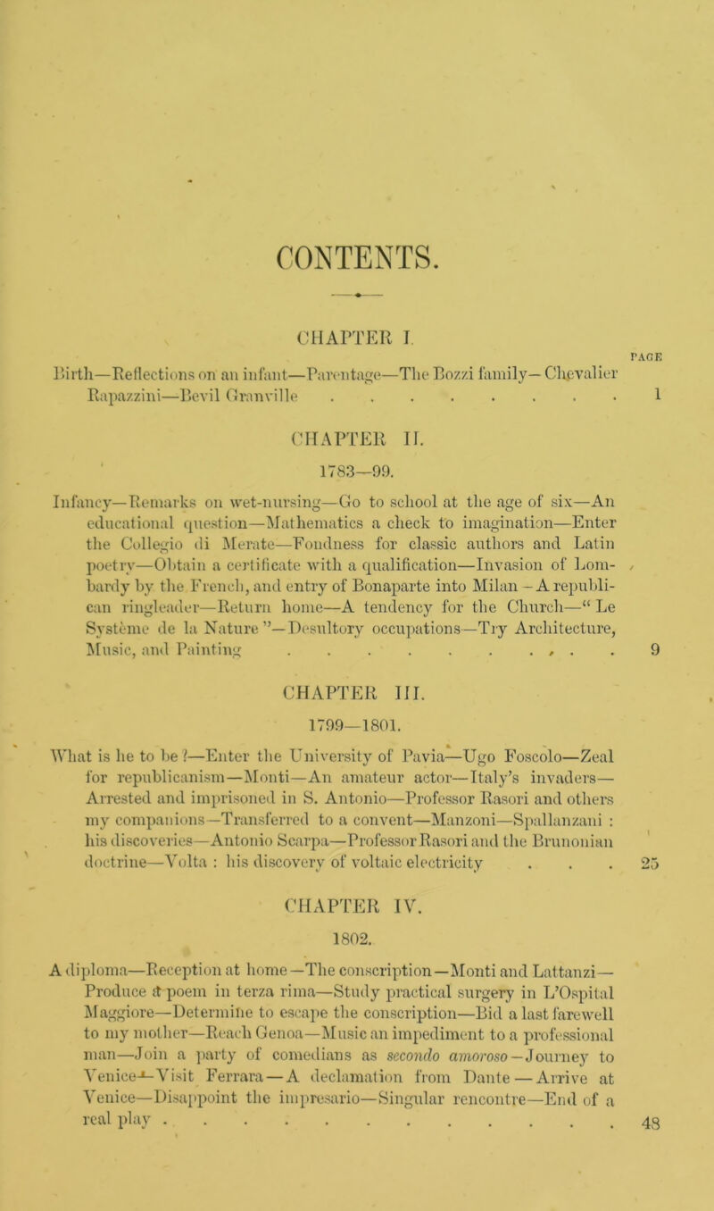 CONTENTS. CHAPTER I PAGE Birth—Reflections on an infant—Parentage—The Bom family— Chpvalier Rapazzini—Bevil Granville ........ 1 CHAPTER II. 1783—99. Infancy—Remarks on wet-nursing-—Go to school at the age of six—An educational question—Mathematics a check to imagination—Enter the Collegio di Merate—Fondness for classic authors and Latin poetry—Obtain a certificate with a qualification—Invasion of Lorn- / hardy by. the French, and entry of Bonaparte into Milan - A republi- can ringleader—Return home—A tendency for the Church—“ Le Systeme de la Nature Desultory occupations—Try Architecture, Music, and Painting . . . . . . . , . . 9 CHAPTER III. 1799—1801. % - What is he to be ?—Enter the University of Pavia—Ugo Foscolo—Zeal for republicanism—Monti—An amateur actor—Italy’s invaders— Arrested and imprisoned in S. Antonio—Professor Rasori and other's my companions—Transferred to a convent—Manzoni—Spallanzani : his discoveries—Antonio Scarpa—Professor Rasori and the Brunonian doctrine—Volta : his discovery of voltaic electricity . . . 25 CHAPTER IV. 1802. A diploma—Reception at home—1The conscription—Monti and Lattanzi— Produce ft poem in terza rima—Study practical surgery in L’Ospital Maggiore—Determine to escape the conscription—Bid a last farewell to my mother—Reach Genoa—Music an impediment to a professional man—Join a party of comedians as scconclo amoroso — Journey to Venice-*-Visit Ferrara — A declamation from Dante—Arrive at Venice—Disappoint the impresario—Singular rencontre—End of a real play . 48