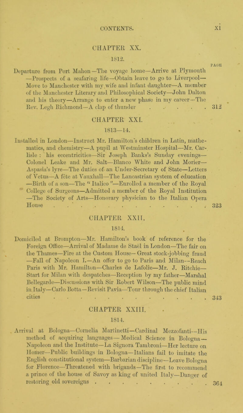 CHAPTER XX. 1812. PAOE Departure from Port Mahon—The voyage home—Arrive at Plymouth —Prospects of a seafaring life—Obtain leave to go to Liverpool— Move to Manchester with my.wife and infant daughter—A member of the Manchester Literary and Philosophical Society—John Dalton and his theory—Arrange to enter a new phase in my career—The Rev. Legh Richmond—A clap of thunder ..... 312 CHAPTER XXL 1813—14. Installed in London—Instruct Mr. Hamilton’s children in Latin, mathe- matics, and chemistry—A pupil at Westminster Hospital—Mr. Car- lisle : his eccentricities—Sir Joseph Banks’s Sunday evenings— Colonel Leake and Mr. Salt—Blanco White and John Morier— Aspasia’s lyre—The duties of an Under-Secretary of State—Letters of Vetus—A fete at Vauxliall—-The Lancastrian system of education —Birth of a son—The “ Italico ”—Enrolled a member of the Royal College of Surgeons—Admitted a member of the Royal Institution —The Society of Arts—Honorary physician to the Italian Opera House . 323 CHAPTER XXII. 1814. Domiciled at Brompton—Mr. Hamilton’s book of reference for the Foreign Office—Arrival of Madame de Stael in London—The fair on the Thames—Fire at the Custom blouse— Great stock-jobbing fraud —Fall of Napoleon I.—An offer to go to Paris and Milan—Reach Paris with Mr. Hamilton—Charles de Lafolie—Mr. J. Ritchie— Start for Milan with despatches—Reception by my father—Marshal Bellegarde—Discussions with Sir Robert Wilson—The public mind in Italy—Carlo Botta—Revisit Pavia—Tour through the chief Italian cities 343 CHAPTER XXIII. 1814. Arrival at Bologna—Cornelia Martinetti—Cardinal Mezzofanti—Ilis method of acquiring languages—Medical Science in Bologna Napoleon and the Institute—La Signora Tambroni—Her lecture on Homer—Public buildings in Bologna—Italians fail to imitate the English constitutional system—Barbarian discipline—Leave Bologna for Florence—Threatened with brigands—The first to recommend a prince of the house of Savoy as king of united Italy—Danger of restoring old sovereigns . 364