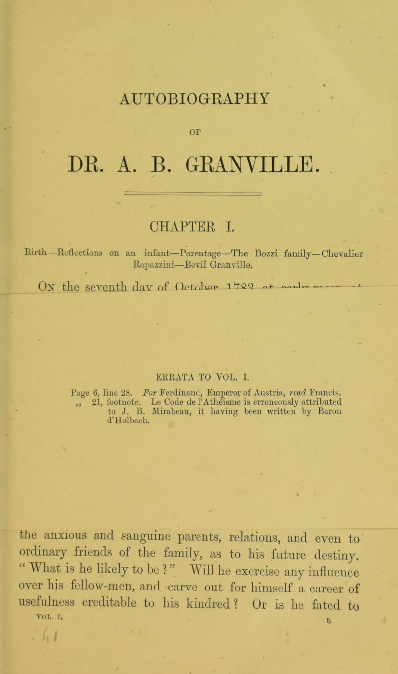 AUTOBIOGRAPHY OP DR. A. B. GEANYILLE. CHAPTER I. Birth—Reflections on an infant—Parentage—The Bozzi family—Chevalier Rapazzini—Bevil Granville. On the seventh dav of Or.t.nhnv i tqq «+ — ~1— -J- ERRATA TO VOL. I. Page 6, line 28. For Ferdinand, Emperor of Austria, read Francis. ,, 21, footnote. Le Code de l’Athdisme is erroneously attributed to J. B. Mirabeau, it having been written by Baron d’Holbach. the anxious and sanguine parents, relations, and even to ordinary friends of the family, as to his future destiny. Y hat is he likely to be ? ” Will he exercise any influence over his fellow-men, and carve out for himself a career of usefulness creditable to his kindred? Or is he fated to VOL. I. \ Li I B
