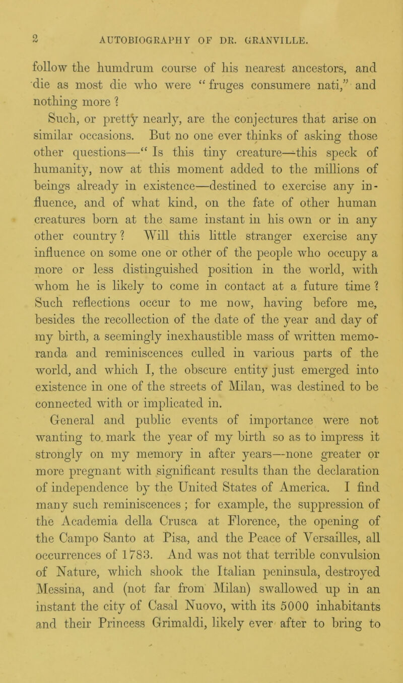 follow tlie humdrum course of his nearest ancestors, and die as most die who were “ frames consumere nati,” and nothin o’ more \ o Such, or pretty nearly, are the conjectures that arise on similar occasions. But no one ever thinks of asking; those other questions—“ Is this tiny creature—this speck of humanity, now at this moment added to the millions of beings already in existence—destined to exercise any in- fluence, and of what kind, on the fate of other human creatures born at the same instant in his own or in any other country ? Will this little stranger exercise any influence on some one or other of the people who occupy a more or less distinguished position in the world, with whom he is likely to come in contact at a future time \ Such reflections occur to me now, having before me, besides the recollection of the date of the year and day of my birth, a seemingly inexhaustible mass of written memo- randa and reminiscences culled in various parts of the world, and which I, the obscure entity just emerged into existence in one of the streets of Milan, was destined to be connected with or implicated in. General and public events of importance were not wanting to. mark the year of my birth so as to impress it strongly on my memory in after years—none greater or more pregnant with significant results than the declaration of independence by the United States of America. I find many such reminiscences ; for example, the suppression of the Academia della Crusca at Florence, the opening of the Campo Santo at Pisa, and the Peace of Versailles, all occurrences of 1783. And was not that terrible convulsion of Nature, which shook the Italian peninsula, destroyed Messina, and (not far from Milan) swallowed up in an instant the city of Casal Nuovo, with its 5000 inhabitants and their Princess Grimaldi, likely ever after to bring to