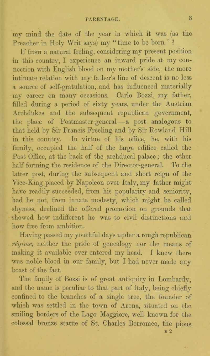 my mind the date of the year in which it was (as the Preacher in Holy Writ says) my “time to he born ” ? If from a natural feeling, considering my present position in this country, I experience an inward pride at my con- nection with English blood on my mothers side, the more intimate relation with my fathers line of descent is no less a source of self-gratulation, and has influenced materially my career on many occasions. Carlo Bozzi, my father, filled during a period of sixty years, under the Austrian Archdukes and the subsequent republican government, the place of Postmaster-general—a post analogous to that held by Sir Francis Freeling and by Sir Rowland Hill in this country. In virtue of his office, he, with his family, occupied the half of the large edifice called the Post Office, at the back of the archducal palace; the other half forming the residence of the Director-general. To the latter post, during the subsequent and short reign of the Vice-King placed by Napoleon over Italy, my father might have readily succeeded, from his popularity and seniority, had he not, from innate modesty, which might be called shyness, declined the offered promotion on grounds that ' showed how indifferent he was to civil distinctions and how free from ambition. Having passed my youthful days under a rough republican regime, neither the pride of genealogy nor the means of making it available ever entered my head. I knew there was noble blood in our family, but I had never made any boast of the fact. The family of Bozzi is of great antiquity in Lombardy, and the name is peculiar to that part of Italy, being chiefly confined to the branches of a single tree, the founder of which was settled in the town of Aron a, situated on the smiling borders of the Lago Maggiore, well known for the colossal bronze statue of St. Charles Borromeo, the pious