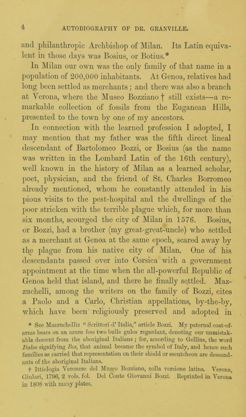 and philanthropic Archbishop of Milan. Its Latin equiva- lent in those days was Bosius, or Botins.* In Milan our own was the only family of that name in a population of 200,000 inhabitants. At Genoa, relatives had long been settled as merchants ; and there was also a branch at Verona, where the Museo Bozziano | still exists—a re- markable collection of fossils from the Euganean Hills, presented to the town by one of my ancestors. In connection with the learned profession I adopted, I may mention that my father was the fifth direct lineal descendant of Bartolomeo Bozzi, or Bosius (as the name was written in the Lombard Latin of the 16th century), well known in the history of Milan as a learned scholar, poet, physician, and the friend of St. Charles Borromeo already mentioned, whom he constantly attended in his pious visits to the pest-hospital and the dwellings of the poor stricken with the terrible plague which, for more than six months, scourged the city of Milan in 1576. Bosius, or Bozzi, had a brother (my great-great-uncle) who settled as a merchant at Genoa at the same epoch, scared away by the plague from his native city of Milan. One of his descendants passed over into Corsica with a government appointment at the time when the all-powerful Republic of Genoa held that island, and there he finally settled. Maz- zuchelli, among the writers on the family of Bozzi, cites a Paolo and a Carlo, Christian appellations, by-the-by, which have been religiously preserved and adopted in * See Mazzuchelliz “ Scrittori cl’ Italia,” article Bozzi. My paternal coat-of- arrns bears on an azure less two bulls gules regardant, denoting our unmistak- able descent from the aboriginal Italians ; for, according to Gellius, the word Italos signifying Bos, that animal became the symbol of Italy, and hence such families as carried that representation on their shield or escutcheon are descend- ants of the aboriginal Italians. f Ittiologia Veronese del Museo Bozziano, colla versione latina. Verona, Giulari, 1796,2 vols. fol. Del Conte Giovanni Bozzi. Reprinted in Verona in 1808 with many plates,