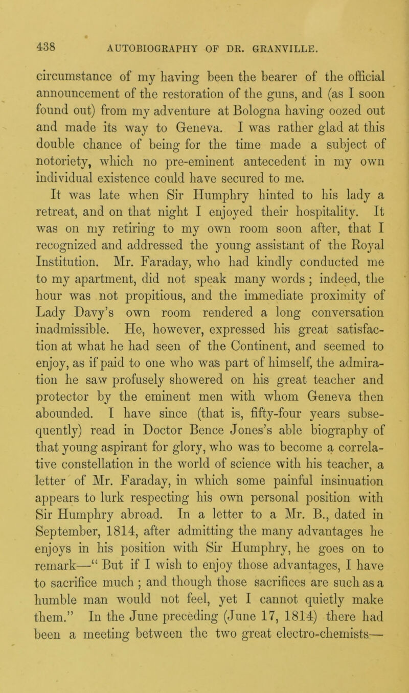 circumstance of my having been the bearer of the official announcement of the restoration of the guns, and (as I soon found out) from my adventure at Bologna having oozed out and made its way to Geneva. I was rather glad at this double chance of being for the time made a subject of notoriety, which no pre-eminent antecedent in my own individual existence could have secured to me. It was late when Sir Humphry hinted to his lady a retreat, and on that night I enjoyed their hospitality. It was on my retiring to my own room soon after, that I recognized and addressed the young assistant of the Royal Institution. Mr. Faraday, who had kindly conducted me to my apartment, did not speak many words ; indeed, the hour was not propitious, and the immediate proximity of Lady Davy’s own room rendered a long conversation inadmissible. He, however, expressed his great satisfac- tion at what he had seen of the Continent, and seemed to enjoy, as if paid to one who was part of himself, the admira- tion he saw profusely showered on his great teacher and protector by the eminent men with whom Geneva then abounded. I have since (that is, fifty-four years subse- quently) read in Doctor Bence Jones’s able biography of that young aspirant for glory, who was to become a correla- tive constellation in the world of science with his teacher, a letter of Mr. Faraday, in which some painful insinuation appears to lurk respecting his own personal position with Sir Humphry abroad. In a letter to a Mr. B., dated in September, 1814, after admitting the many advantages he enjoys in his position with Sir Humphry, he goes on to remark—But if I wish to enjoy those advantages, I have to sacrifice much ; and though those sacrifices are such as a humble man would not feel, yet I cannot quietly make them.” In the June preceding (June 17, 1814) there had been a meeting between the two great electro-chemists—