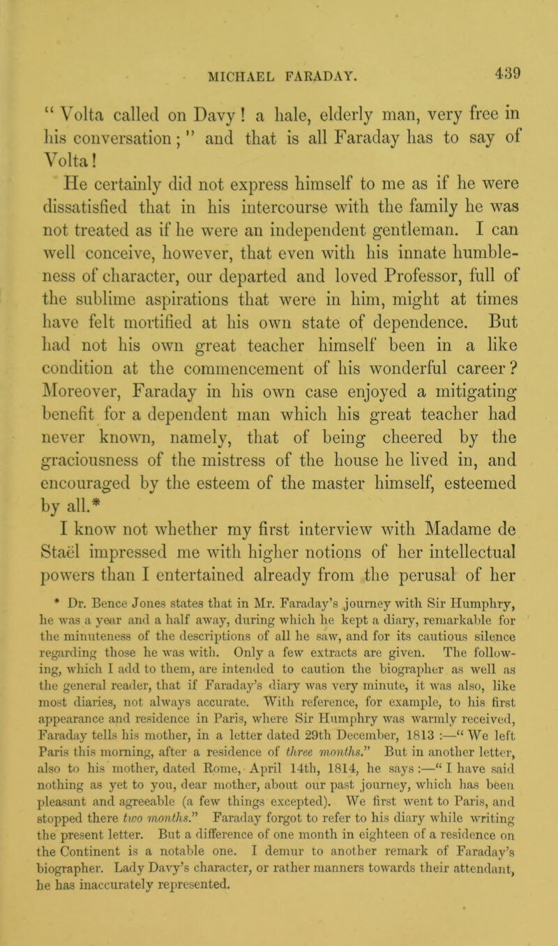 MICHAEL FARADAY. “ Volta called on Davy! a hale, elderly man, very free in his conversation; ” and that is all Faraday has to say of Volta! He certainly did not express himself to me as if he were dissatisfied that in his intercourse with the family he was not treated as if he were an independent gentleman. I can well conceive, however, that even with his innate humble- ness of character, our departed and loved Professor, full of the sublime aspirations that were in him, might at times have felt mortified at his own state of dependence. But had not his own great teacher himself been in a like condition at the commencement of his wonderful career ? Moreover, Faraday in his own case enjoyed a mitigating benefit for a dependent man which his great teacher had never known, namely, that of being cheered by the graciousness of the mistress of the house he lived in, and encouraged by the esteem of the master himself, esteemed by all.* I know not whether my first interview with Madame de Stael impressed me with higher notions of her intellectual powers than I entertained already from the perusal of her * Dr. Bence Jones states that in Mr. Faraday’s journey with Sir Humphry, lie was a year and a half away, during which he kept a diary, remarkable for the minuteness of the descriptions of all he saw, and for its cautious silence regarding those he was with. Only a few extracts are given. The follow- ing, which I add to them, are intended to caution the biographer as well as the general reader, that if Faraday’s diary was very minute, it was also, like most diaries, not always accurate. With reference, for example, to his first appearance and residence in Paris, where Sir Humphry was warmly received, Faraday tells his mother, in a letter dated 29th December, 1813 :—“ We left Paris this morning, after a residence of three months.'1' But in another letter, also to his mother, dated Rome, April 14th, 1814, he says:—“ I have said nothing as yet to you, dear mother, about our past journey, which has been pleasant and agreeable (a few things excepted). We first went to Paris, and stopped there two months. Faraday forgot to refer to his diary while writing the present letter. But a difference of one month in eighteen of a residence on the Continent is a notable one. I demur to another remark of Faraday’s biographer. Lady Davy’s character, or rather manners towards their attendant, he has inaccurately represented.