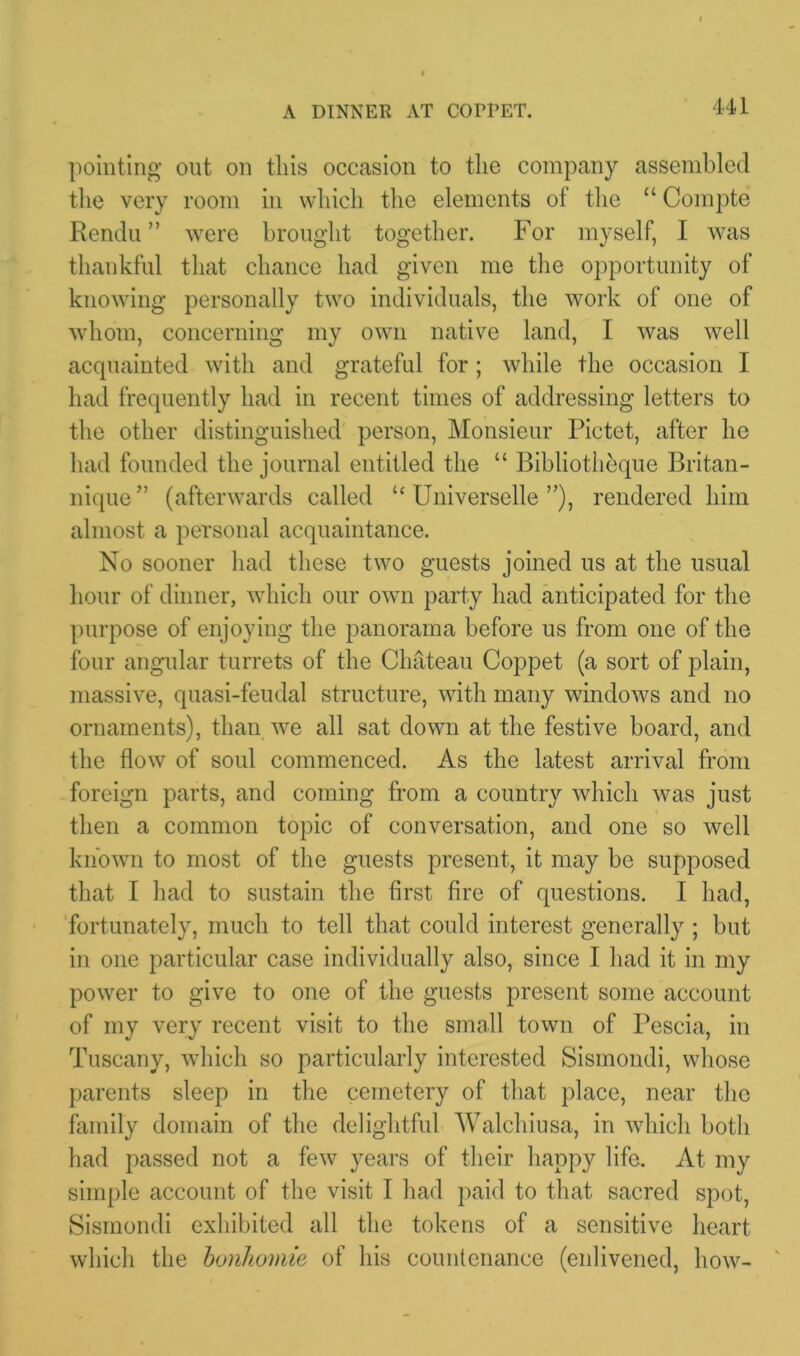 A DINNER AT COPPET. pointing out on this occasion to the company assembled the very room in which the elements of the “ Compte Rendu ” were brought together. For myself, I was thankful that chance had given me the opportunity of knowing personally two individuals, the work of one of whom, concerning my own native land, I was well acquainted with and grateful for ; while the occasion I had frequently had in recent times of addressing letters to the other distinguished person, Monsieur Pictet, after he had founded the journal entitled the “ Bibliotheque Britan- nique ” (afterwards called “ Universelle ”), rendered him almost a personal acquaintance. No sooner had these two guests joined us at the usual hour of dinner, which our own party had anticipated for the purpose of enjoying the panorama before us from one of the four angular turrets of the Chateau Coppet (a sort of plain, massive, quasi-feudal structure, with many windows and no ornaments), than we all sat down at the festive board, and the flow of soul commenced. As the latest arrival from foreign parts, and coming from a country which was just then a common topic of conversation, and one so well known to most of the guests present, it may be supposed that I had to sustain the first fire of questions. I had, fortunately, much to tell that could interest generally ; but in one particular case individually also, since I had it in my power to give to one of the guests present some account of my very recent visit to the small town of Pescia, in Tuscany, which so particularly interested Sismondi, whose parents sleep in the cemetery of that place, near the family domain of the delightful Walchiusa, in which both had passed not a few years of their happy life. At my simple account of the visit I had paid to that sacred spot, Sismondi exhibited all the tokens of a sensitive heart which the bonhomie of his countenance (enlivened, how-