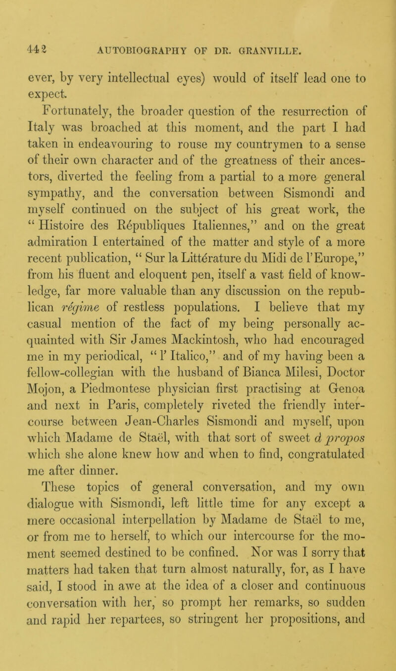 ever, by very intellectual eyes) would of itself lead one to expect. Fortunately, the broader question of the resurrection of Italy was broached at this moment, and the part I had taken in endeavouring to rouse my countrymen to a sense of their own character and of the greatness of their ances- tors, diverted the feeling from a partial to a more general sympathy, and the conversation between Sismondi and myself continued on the subject of his great work, the “ Histoire des Republiques Italiennes,” and on the great admiration I entertained of the matter and style of a more recent publication, “ Sur la Litterature du Midi de VEurope,” from his fluent and eloquent pen, itself a vast field of know- ledge, far more valuable than any discussion on the repub- lican regime of restless populations. I believe that my casual mention of the fact of my being personally ac- quainted with Sir James Mackintosh, who had encouraged me in my periodical, “ Y Italico,” and of my having been a fellow-collegian with the husband of Bianca Milesi, Doctor Mojon, a Piedmontese physician first practising at Genoa and next in Paris, completely riveted the friendly inter- course between Jean-Charles Sismondi and myself, upon which Madame de Stael, with that sort of sweet d propos which she alone knew how and when to find, congratulated me after dinner. These topics of general conversation, and my own dialogue with Sismondi, left little time for any except a mere occasional interpellation by Madame de Stael to me, or from me to herself, to which our intercourse for the mo- ment seemed destined to be confined. Nor was I sorry that matters had taken that turn almost naturally, for, as I have said, I stood in awe at the idea of a closer and continuous conversation with her,' so prompt her remarks, so sudden and rapid her repartees, so stringent her propositions, and
