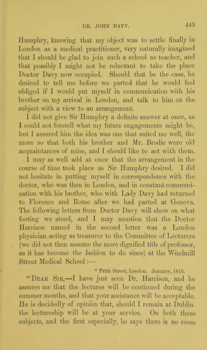 Humphry, knowing that my object was to settle finally in London as a medical practitioner, very naturally imagined that I should be glad to join such a school as teacher, and that possibly I might not be reluctant to take the place Doctor Davy now occupied. Should that be the case, he desired to tell me before we parted that he would feel obliged if I would put myself in communication with his brother on my arrival in London, and talk to him oil the subject with a view to an arrangement. I did not give Sir Humphry a definite answer at once, as I could not foretell what my future engagements might be, but I assured him the idea was one that suited me well, the more so that both his brother and Mr. Brodie were old acquaintances of mine, and I should like to act with them. I may as well add at once that the arrangement in the course of time took place as Sir Humphry desired. I did not hesitate in putting myself in correspondence with the doctor, who was then in London, and in constant communi- cation with his brother, who with Lady Davy had returned to Florence and Borne after we had parted at Geneva. The following letters from Doctor Davy will show on what footing we stood, and I may mention that the Doctor Harrison named in the second letter was a London physician acting as treasurer to the Committee of Lecturers (we did not then assume the more dignified title of professor, as it has become the fashion to do since) at the Windmill Street Medical School:— “ Frith Street, London. January, 1815. “Dear Sir,—I have just seen Dr. Harrison, and he assures me that the lectures will be continued during the summer months, and that your assistance will be acceptable. He is decidedly of opinion that, should I remain at Dublin the lectureship will be at your service. On both these subjects, and the first especially, he says there is no room