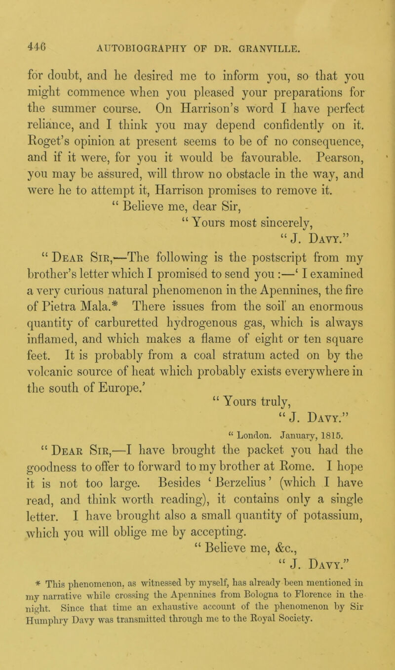 for doubt, and lie desired me to inform you, so that you might commence when you pleased your preparations for the summer course. On Harrison’s word I have perfect reliance, and I think you may depend confidently on it. Roget’s opinion at present seems to be of no consequence, and if it were, for you it would be favourable. Pearson, you may be assured, will throw no obstacle in the way, and were he to attempt it, Harrison promises to remove it. “ Believe me, dear Sir, “ Yours most sincerely, “ J. Davy.” “ Dear Sir,—The following is the postscript from my brother’s letter which I promised to send you :—‘ I examined a very curious natural phenomenon in the Apennines, the fire of Pietra Mala.* There issues from the soil an enormous quantity of carburetted hydrogenous gas, which is always inflamed, and which makes a flame of eight or ten square feet. It is probably from a coal stratum acted on by the volcanic source of heat which probably exists everywhere in the south of Europe.’ “ Yours truly, “ J. Davy.” “ London. January, 1815. “ Dear Sir,—I have brought the packet you had the goodness to offer to forward to my brother at Rome. I hope it is not too large. Besides ‘ Berzelius ’ (which I have read, and think worth reading), it contains only a single letter. I have brought also a small quantity of potassium, which you will oblige me by accepting. “ Believe me, &c., “ J. Davy.” * This phenomenon, as witnessed by myself, has already been mentioned in my narrative while crossing the Apennines from Bologna to Florence in the night. Since that time an exhaustive account of the phenomenon by Sir Humphry Davy was transmitted through me to the Royal Society.