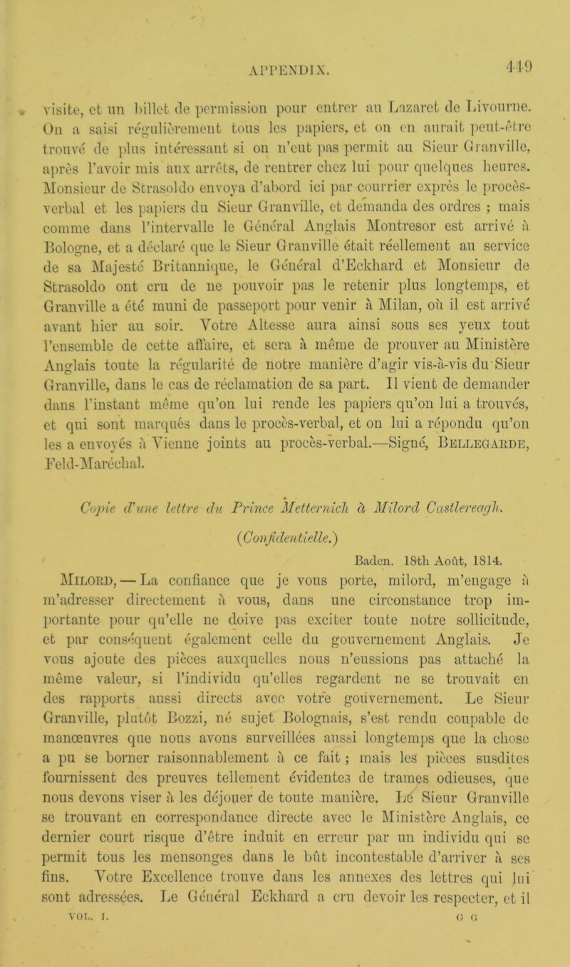 419 * visite, ct un billet tie permission pour entrer an Lazaret tie Livourne. On a saisi regulierement tons les papiers, et on on aura it peut-etre trouve tie plus interessant si on n’eut pas permit au Sieur Granville, apres l’avoir mis aux arrets, tie rentrer chez lui pour quelques heures. Monsieur tie Strasoklo envoy a d’abortl iei par con trier expres le proces- verbal et les papiers tin Sieur Granville, et demanda des ordres ; mais com me dans l’intervalle le General Anglais Montrcsor est arrive a Bologne, et a declare quo le Sieur Granville etait reellement au service tie sa Majeste Britannique, le General d’Eckhard et Monsieur tie Strasoldo ont cru de no pouvoir pas le retenir plus longtemps, et Granville a etc muni de passeport pour venir a Milan, oil il est arrive avant hier au soil*. Yotre Altesse aura ainsi sous ses yeux tout l’enscmble de cette affaire, et sera a meme de prouver au Ministere Anglais toute la regularity de notre maniere d’agir vis-a-vis du Sieur Granville, dans le cas de reclamation de sa part. II vient de demander dans l’instant meme qu’on lui rende les papiers qu’on lui a trouves, ct qui sont marques dans le proces-verbal, et on lui a reponclu qu’on les a envoyes a Yienne joints au proces-verbal.—Signc, Bellegarde, Feld-Mareclial. Copie d'une lettre du Prince Mettermch d Milord Castlereagli. (Conjiden tie-lie.) Baden. 18th Aoftt, 1814. Milord, — La confianee que je vous porte, milord, m’engage a m’adresser directement a vous, dans une circonstance trop im- ]>ortante pour qu’elle ne doive pas exciter toute notre sollicitude, et par consequent egalement celle du gouvernemcnt Anglais. Je vous ajoute des pieces auxquelles nous n’eussions pas attache la meme valeur, si l’individu qu’elles regardent ne se trouvait cn ties rapports aussi directs avec votre goiivernement. Le Sieui’ Granville, plutot Bozzi, lie sujet Bolognais, s’est rendu conpable de manoeuvres que nous avons surveillees aussi longtemps que la chose a pu se borner raisonnablemcnt t\ ce fait; mais les pieces susdites fournissent des preuves tellemcnt evidentes tie frames odieuses, que nous devons viser a les dejouer de toute maniere. Le Sieur Granville se trouvant en correspondance directe avec le Ministere Anglais, cc dernier court risque d’etre induit en erreur par un individu qui se permit tous les inensonges dans le but incontestable d’arriver ?i ses fins. Votre Excellence trouve dans les annexes ties lettrcs qui lui sont adressees. Le General Eckhard a cru devoir les respecter, et il VOL. I. t: o