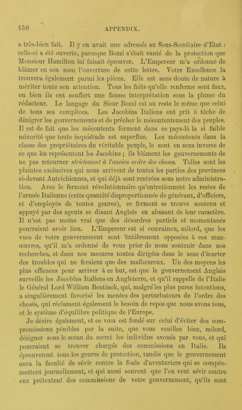 a tres-bien fait. II y en avait line adressee an Sous-Secrelaire d’Etat: celle-ci a ete ouverte, parceque Bozzi s’etait vante de la protection que Monsieur Hamilton lui faisait eprouver. L’Empereur m’a ordonne de blamer cn son nom l’ouverture de cette lettre. Yotre Excellence la trouvera egalement parmi les pieces. Elle est sans doute de nature a meriter toute son attention. Tous les faits qu’elle renferme sont faux, ou bien ils ont souffert une fausse interpretation sous la plume du redacteur. Le langage du Sieur Bozzi est an reste le memo que celui de tous ses complices. Les Jacobins Italiens ont prit a tache de denigrer les gouvernements et de preclier le mecontentement des peuples. II est de fait que les mecontents forment dans ce pays-la la si faible minority que toute inquietude est superflue. Les mecontents dans la classe des proprietaires du veritable peuple, le sont en sens inverse de ce que les represented les Jacobins ; ils blament les gouvernements de ne pas retourner strictement d Vancien ordre des cJioses. Telles sont les plaintes exclusives qui nous arrived de toutes les parties des provinces ci-devant Autrichiennes, et qui dejft sont rentrees sous notre administra- tion. Avec le ferment revolutionnaire qu’entretiennent les restes de l’armee Italienne (cette quantite disproportionnee de generaux, d’officiers, et d’employes de toutes genres), ce ferment se trouve soutenu et appuye par des agents se disant Anglais en abusant de leur caractere. II 11’est pas moins vrai que des desordres partiels et momentanes pourraient avoir lieu. L’Empereur est si convaincu, milord, que les vues de votre gouvernement sont cntierement opposees a ces man- oeuvres, qu’il m’a ordonne de vous prier de nous soutenir dans nos recherclies, et dans nos mesures toutes dirige'es dans le 'sens d’ecarter des troubles qui ne feraient que des malheureux. Un des moyens les plus efficaces pour arriver a ce but, est que le gouvernement Anglais surveille les Jacobins Italiens en Angleterre, et qu’il rappelle de l’ltalie le General Lord William Bentinck, qui, malgre'les plus pures intentions, a singulierement favorise les menees des perturbateurs de l’ordre des clioses, qui reclament egalement le besoin de repos que nous avons tous, et le systemc d’equilibre politique de l’Europe. Je desire dgalement, et ce vccu est fonde sur celui d’eviter des com- promissions penibles par la suite, que vous veuillez bien, milord, designer sous le sceau du secret les individus avoues par vous, et qui pourraient se trouver charges des commissions en Italie. Ils eprouveront tous les genres de protection, tandis que le gouvernement aura la faculte de sevir contre la foule d’aventuriers qui se compro- mettcnt journellement, et qui aussi souvcnt que l’on vent sevir contre eux pretcxtent des commissions de votre gouvernement, qu’ils sont