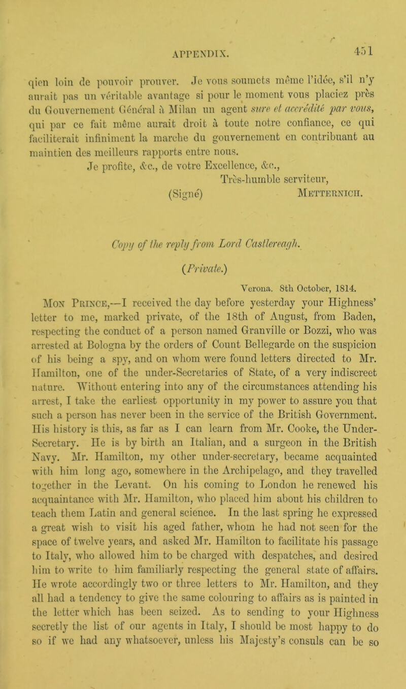 qion loin de pouvoir prouver. Jc vous soumets merae l’idde, s’il n’y anrait pas un veritable avantage si pour le moment vous placiez pres du Gouvernement General a Milan un agent sure et accredite par vous, qui par ce fait memo aurait droit a toute notre confiance, ce qui faeiliterait infiniment la marche du gouvernement cn contribuant au maintien des meilleurs rapports entre nous. Je profite, &c., de votre Excellence, &c., Tres-humble serviteur, (Signe) Metternich. Copy of (he reply from Lord Castlereayh. (Private.) Verona. Sth October, 1814. Mon Prince,—I received the day before yesterday your Highness’ letter to me, marked private, of the 18th of August, from Baden, respecting the conduct of a person named Granville or Bozzi, who wras arrested at Bologna by the orders of Count Bellegarde on the suspicion of his being a spy, and on whom were found letters directed to Mr. Hamilton, one of the under-Secretaries of State, of a very indiscreet nature. Without entering into any of the circumstances attending his arrest, I take the earliest opportunity in my power to assure you that such a person has never been in the service of the British Government. His history is this, as far as I can learn from Mr. Cooke, the Under- secretary. He is by birth an Italian, and a surgeon in the British Navy. Mr. Hamilton, my other under-secretary, became acquainted with him long ago, somewhere in the Archipelago, and they travelled together in the Levant. On his coming to London lie renewed his acquaintance with Mr. Hamilton, who placed him about his children to teach them Latin and general science. In the last spring he expressed a great wish to visit his aged father, whom he had not seen for the space of twelve years, and asked Mr. Hamilton to facilitate his passage to Italy, who allowed him to be charged with despatches, and desired him to write to him familiarly respecting the general state of affairs. He wrote accordingly two or three letters to Mr. Hamilton, and they all had a tendency to give the same colouring to affairs as is painted in the letter which has been seized. As to sending to your Highness secretly the list of our agents in Italy, I should be most happy to do so if we had any whatsoever, unless his Majesty’s consuls can be so