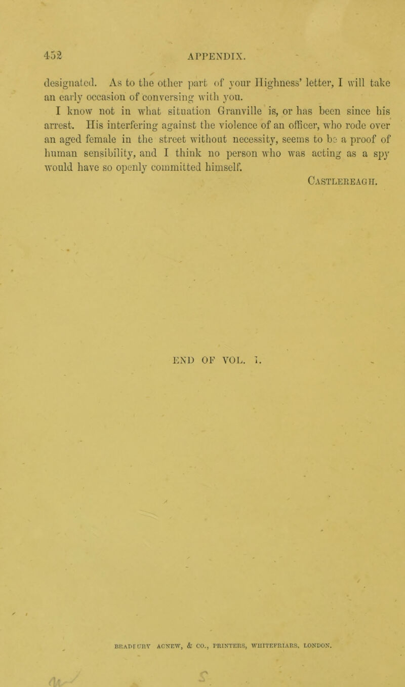 designated. As to the other part of your Highness’ letter, I will take an early occasion of conversing with you. I know not in what situation Granville is, or has been since his arrest. His interfering against the violence of an officer, who rode over an aged female in the street without necessity, seems to be a proof of human sensibility, and I think no person who was acting as a spy would have so openly committed himself. Castlereagh. END OF VOL. I. / BRAPFURY ACNEW, & CO., PRINTERS, WHITEFRIARS, LONDON.
