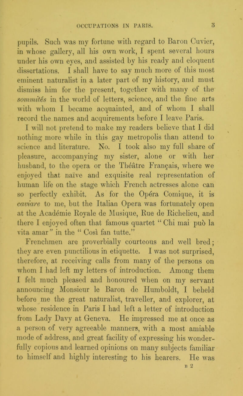 pupils. Sucli was my fortune with regard to Baron Cuvier, in whose gallery, all his own work, I spent several hours under his own eyes, and assisted by his ready and eloquent dissertations. I shall have to say much more of this most eminent naturalist in a later part of my history, and must dismiss him for the present, together with many of the sommites in the world of letters, science, and the fine arts with whom I became acquainted, and of whom I shall record the names and acquirements before I leave Paris. I will not pretend to make my readers believe that I did nothing more while in this gay metropolis than attend to science and literature. No. I took also my full share of pleasure, accompanying my sister, alone or with her husband, to the opera or the Theatre Frangais, where we enjoyed that naive and exquisite real representation of human life on the stage which French actresses alone can so perfectly exhibit. As for the Opera Comique, it is caviare to me, but the Italian Opera was fortunately open at the Acadbmie Royale de Musique, Rue de Richelieu, and there I enjoyed often that famous quartet “ Chi mai pub la vita amar” in the “ Cos! fan tutte.” Frenchmen are proverbially courteous and well bred; they are even punctilious in etiquette. I was not surprised, therefore, at receiving calls from many of the persons on whom I had left my letters of introduction. Among them I felt much pleased and honoured when on my servant announcing Monsieur le Baron de Humboldt, I beheld before me the great naturalist, traveller, and explorer, at whose residence in Paris I had left a letter of introduction from Lady Davy at Geneva. He impressed me at once as a person of very agreeable manners, with a most amiable mode of address, and great facility of expressing his wonder- fully copious and learned opinions on many subjects familiar to himself and highly interesting to his hearers. He was