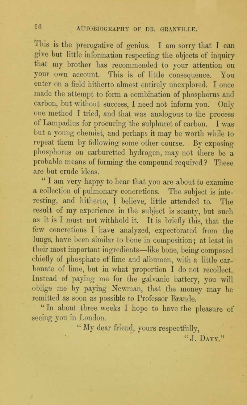 J-liis is the prerogative of genius. I am sorry that I can give but little information respecting the objects of inquiry that my brother has recommended to your attention on your own account. This is of little consequence. You enter on a field hitherto almost entirely unexplored. I once made the attempt to form a combination of phosphorus and carbon, but without success, I need not inform you. Only one method I tried, and that was analogous to the process of Lampadius for procuring the sulphuret of carbon. I was but a young chemist, and perhaps it may be worth while to repeat them by following some other course. By exposing phosphorus on carburetted hydrogen, may not there be a probable means of forming the compound required ? These are but crude ideas. “I am very happy to hear that you are about to examine a collection of pulmonary concretions. The subject is inte- resting, and hitherto, I believe, little attended to. The result of my experience in the subject is scanty, but such as it is I must not withhold it. It is briefly this, that the few concretions I have analyzed, expectorated from the lungs, have been similar to bone in composition; at least in their most important ingredients—like bone, being composed chiefly of phosphate of lime and albumen, with a little car- bonate of lime, but in what proportion I do not recollect. Instead of paying me for the galvanic battery, you will oblige me by paying Newman, that the money may be remitted as soon as possible to Professor Brande. “ In about three weeks I hope to have the pleasure of seeing you in London. “ My dear friend, yours respectfully, “ J. Davy.”