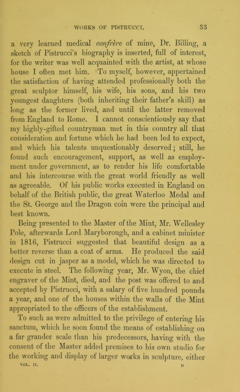 a very learned medical confrere of mine, Dr. Billing, a sketch of Pistrucci’s biography is inserted, full of interest, for the writer was well acquainted with the artist, at whose house I often met him. To myself, however, appertained the satisfaction of having attended professionally both the great sculptor himself, his wife, his sons, and his two youngest daughters (both inheriting their father’s skill) as long as the former lived, and until the latter removed from England to Rome. I cannot conscientiously say that my highly-gifted countryman met in this country all that consideration and fortune which he had been led to expect, and which his talents unquestionably deserved ; still, he found such encouragement, support, as well as employ- ment under government, as to render his life comfortable and his intercourse with the great world friendly as well as agreeable. Of his public works executed in England on behalf of the British public, the great Waterloo Medal and the St. George and the Dragon coin were the principal and best known. Being presented to the Master of the Mint, Mr. Wellesley Pole, afterwards Lord Maryborough, and a cabinet minister in 1816, Pistrucci suggested that beautiful design as a better reverse than a coat of arms. He produced the said design cut in jasper as a model, which he was directed to execute in steel. The following year, Mr. Wyon, the chief engraver of the Mint, died, and the post was offered to and accepted by Pistrucci, with a salary of five hundred pounds a year, and one of the houses within the walls of the Mint appropriated to the officers of the establishment. To such as were admitted to the privilege of entering his sanctum, which he soon found the means of establishing on a far grander scale than his predecessors, having with the consent of the Master added premises to his own studio for the working and display of larger works in sculpture, either VOL. II. D