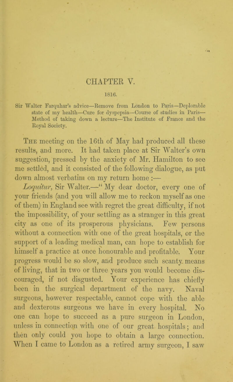 1816. Sir Walter Farquhar’s advice—Remove from London to Paris—Deplorable state of my health—Cure for dyspepsia—Course of studies in Paris— Method of taking down a lecture—The Institute of France and the Royal Society. The meeting on the 16th of May had produced all these results, and more. It had taken place at Sir Walter’s own suggestion, pressed by the anxiety of Mr. Hamilton to see me settled, and it consisted of the following dialogue, as put down almost verbatim on my return home :— Loquitur, Sir Walter.—“ My dear doctor, every one of your friends (and you will allow me to reckon myself as one of them) in England see with regret the great difficulty, if not the impossibility, of your settling as a stranger in this great city as one of its prosperous physicians. Few persons without a connection with one of the great hospitals, or the support of a leading medical man, can hope to establish for himself a practice at once honourable and profitable. Your progress would be so slow, and produce such scanty, means of living, that in two or three years you would become dis- couraged, if not disgusted. Your experience has chiefly been in the surgical department of the navy. Naval surgeons, however respectable, cannot cope with the able and dexterous surgeons we have in every hospital. No one can hope to succeed as a pure surgeon in London, unless in connection with one of our great hospitals; and then only could you hope to obtain a large connection. When I came to London as a retired army surgeon, I saw