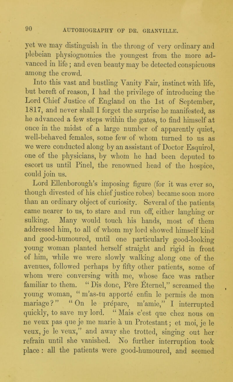 yet we may distinguish in the throng of very ordinary and plebeian physiognomies the youngest from the more ad- vanced in life ; and even beauty may be detected conspicuous among the crowd. Into this vast and bustling Vanity Fair, instinct with life, but bereft of reason, I had the privilege of introducing the Lord Chief Justice of England on the 1st of September, 1817, and never shall I forget the surprise he manifested, as he advanced a few steps within the gates, to find himself at once in the midst of a large number of apparently quiet, well-behaved females, some few of whom turned to us as we were conducted along by an assistant of Doctor Esquirol, one of the physicians, by whom he had been deputed to escort us until Pinel, the renowned head of the hospice, could join us. Lord Ellenborough’s imposing figure (for it was ever so, though divested of his chief justice robes) became soon more than an ordinary object of curiosity. Several of the patients came nearer to us, to stare and run off, either laimhina* or sulking. Many would touch his hands, most of them addressed him, to all of whom my lord showed himself kind and good-humoured, until one particularly good-looking young woman planted herself straight and rigid in front of him, while we were slowly walking along one of the avenues, followed perhaps by fifty other patients, some of whom were conversing with me, whose face was rather familiar to them. “ Dis done, Pbre Eternel,” screamed the young woman, “ m’as-tu apportb enfin le permis de mon manage?” “On le prepare, mamie,” I interrupted quickly, to save my lord. “ Mais e’est que chez nous on ne veux pas que je me marie h un Protestant; et moi, je le veux, je le veux,” and away she trotted, singing out her refrain until she vanished. No further interruption took place: all the patients were good-humoured, and seemed