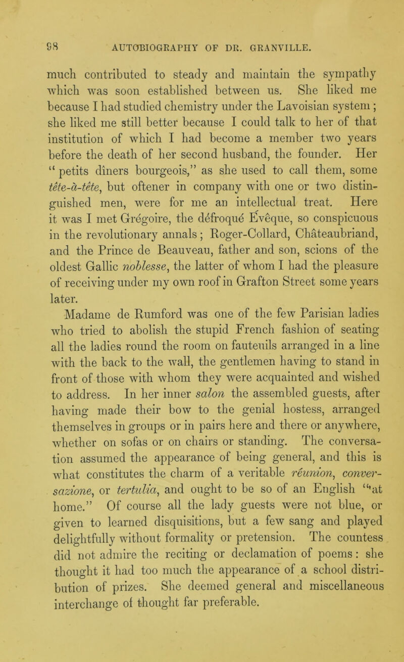 much contributed to steady and maintain the sympathy which was soon established between us. She liked me because I had studied chemistry under the Lavoisian system ; she liked me still better because I could talk to her of that institution of which I had become a member two years before the death of her second husband, the founder. Her “ petits diners bourgeois,” as she used to call them, some tete-a-tete, but oftener in company with one or two distin- guished men, were for me an intellectual treat. Here it was I met Gregoire, the d^froque Eveque, so conspicuous in the revolutionary annals; Roger-Collard, Chateaubriand, and the Prince de Beauveau, father and son, scions of the oldest Gallic noblesse, the latter of whom I had the pleasure of receiving under my own roof in Grafton Street some years later. Madame de Rumford was one of the few Parisian ladies who tried to abolish the stupid French fashion of seating all the ladies round the room on fauteuils arranged in a line with the back to the wall, the gentlemen having to stand in front of those with whom they were acquainted and wished to address. In her inner salon the assembled guests, after having made their bow to the genial hostess, arranged themselves in groups or in pairs here and there or anywhere, whether on sofas or on chairs or standing. The conversa- tion assumed the appearance of being general, and this is what constitutes the charm of a veritable reunion, conver- sazione,, or tertulia, and ought to be so of an English “’at home.” Of course all the lady guests were not blue, or given to learned disquisitions, but a few sang and played delightfully without formality or pretension. The countess did not admire the reciting or declamation of poems: she thought it had too much the appearance of a school distri- bution of prizes. She deemed general and miscellaneous interchange of thought far preferable.