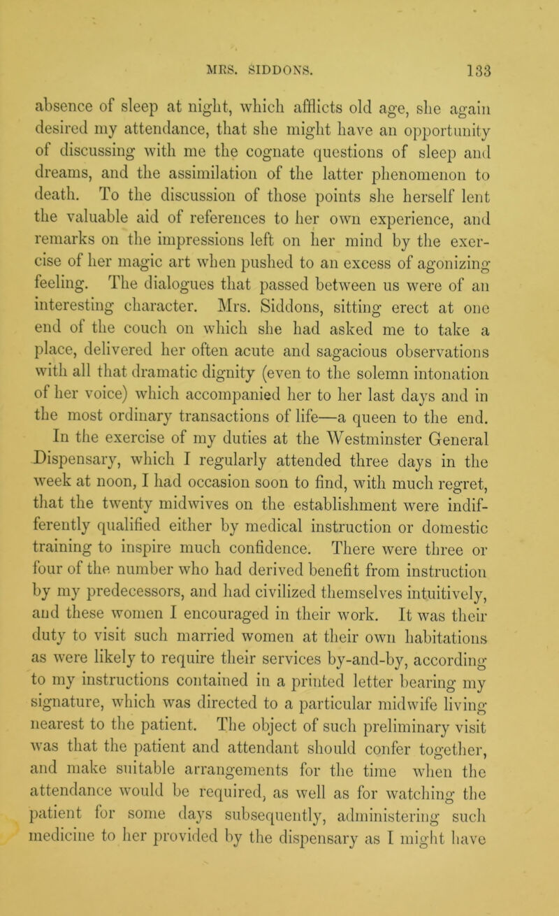 absence of sleep at night, which afflicts old age, she again desired my attendance, that she might have an opportunity of discussing with me the cognate questions of sleep and dreams, and the assimilation of the latter phenomenon to death. To the discussion of those points she herself lent the valuable aid of references to her own experience, and remarks on the impressions left on her mind by the exer- cise of her magic art when pushed to an excess of agonizing feeling. The dialogues that passed between us were of an interesting character. Mrs. Siddons, sitting erect at one end of the couch on which she had asked me to take a place, delivered her often acute and sagacious observations with all that dramatic dignity (even to the solemn intonation of her voice) which accompanied her to her last days and in the most ordinary transactions of life—a queen to the end. In the exercise of my duties at the Westminster General Dispensary, which I regularly attended three days in the week at noon, I had occasion soon to find, with much regret, that the twenty midwives on the establishment were indif- ferently qualified either by medical instruction or domestic training to inspire much confidence. There were three or four of the number who had derived benefit from instruction by my predecessors, and had civilized themselves intuitively, and these women I encouraged in their work. It was their duty to visit such married women at their own habitations as were likely to require their services by-and-by, according to my instructions contained in a printed letter bearing my signature, which was directed to a particular midwife living nearest to the patient. The object of such preliminary visit was that the patient and attendant should confer together, and make suitable arrangements for the time when the attendance would be required, as well as for watching the patient for some days subsequently, administering such medicine to her provided by the dispensary as I might have