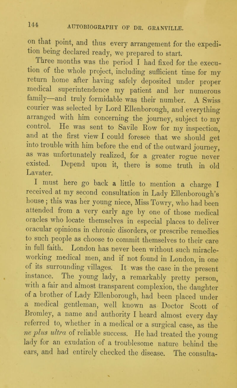 on that point, and thus every arrangement for the expedi- tion being declared ready, we prepared to start. dhree months was the period I had fixed for the execu- tion of the whole project, including sufficient time for my leturn home after having safely deposited under proper medical superintendence my patient and her numerous family and truly formidable was their number. A Swiss courier was selected by Lord Ellenborough, and everything arranged with him concerning the journey, subject to my control. He was sent to Savile Row for my inspection, and at the first view I could foresee that we should get into trouble with him before the end of the outward journey, as was unfortunately realized, for a greater rogue never existed. Depend upon it, there is some truth in old Lavater. I must here go back a little to mention a charge I received at my second consultation in Lady Ellenborough’s house ; this was her young niece, Miss To wry, who had been attended from a very early age by one of those medical oracles who locate themselves in especial places to deliver oracular opinions in chronic disorders, or prescribe remedies to such people as choose to commit themselves to their care in full faith. London has never been without such miracle- v 01 king medical men, and if not found in London, in one of its surrounding villages. It was the case in the present instance. The young lady, a remarkably pretty person, with a fair and almost transparent complexion, the daughter of a brother of Lady Ellenborough, had been placed under a medical gentleman, well known as Doctor Scott of Liomley, a name and authority I heard almost every day referred to, whether in a medical or a surgical case, as the Tie plus ultra of reliable success. He had treated the young lady for an exudation of a troublesome nature behind the ears, and had entirely checked the disease. The consulta-