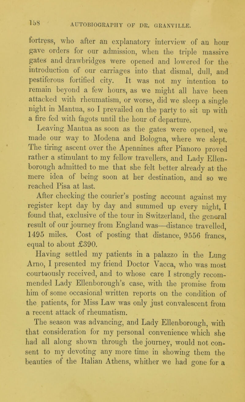 fortress, who after an explanatory interview of an hour gave orders for our admission, when the triple massive gates and drawbridges were opened and lowered for the introduction of our carriages into that dismal, dull, and pestiferous fortified city. It was not my intention to remain beyond a few hours, as we might all have been attacked with rheumatism, or worse, did we sleep a single night in Mantua, so I prevailed on the party to sit up with a fire fed with fagots until the hour of departure. Leaving Mantua as soon as the gates were opened, we made our way to Modena and Bologna, where we slept. The tiring ascent over the Apennines after Pianoro proved rather a stimulant to my fellow travellers, and Lady Ellen- borough admitted to me that she felt better already at the mere idea of being soon at her destination, and so we reached Pisa at last. After checking the courier’s posting account against my register kept day by day and summed up every night, I found that, exclusive of the tour in Switzerland, the general result of our journey from England was—distance travelled, 1495 miles. Cost of posting that distance, 9556 francs, equal to about £390. Having settled my patients in a palazzo in the Lung Arno, I presented my friend Doctor Vacca, who was most courteously received, and to whose care I strongly recom- mended Lady Ellenborough’s case, with the promise from him of some occasional written reports on the condition of the patients, for Miss Law was only just convalescent from a recent attack of rheumatism. The season was advancing, and Lady Ellenborough, with that consideration for my personal convenience which she had all along shown through the journey, would not con- sent to my devoting any more time in showing them the beauties of the Italian Athens, whither we had gone for a