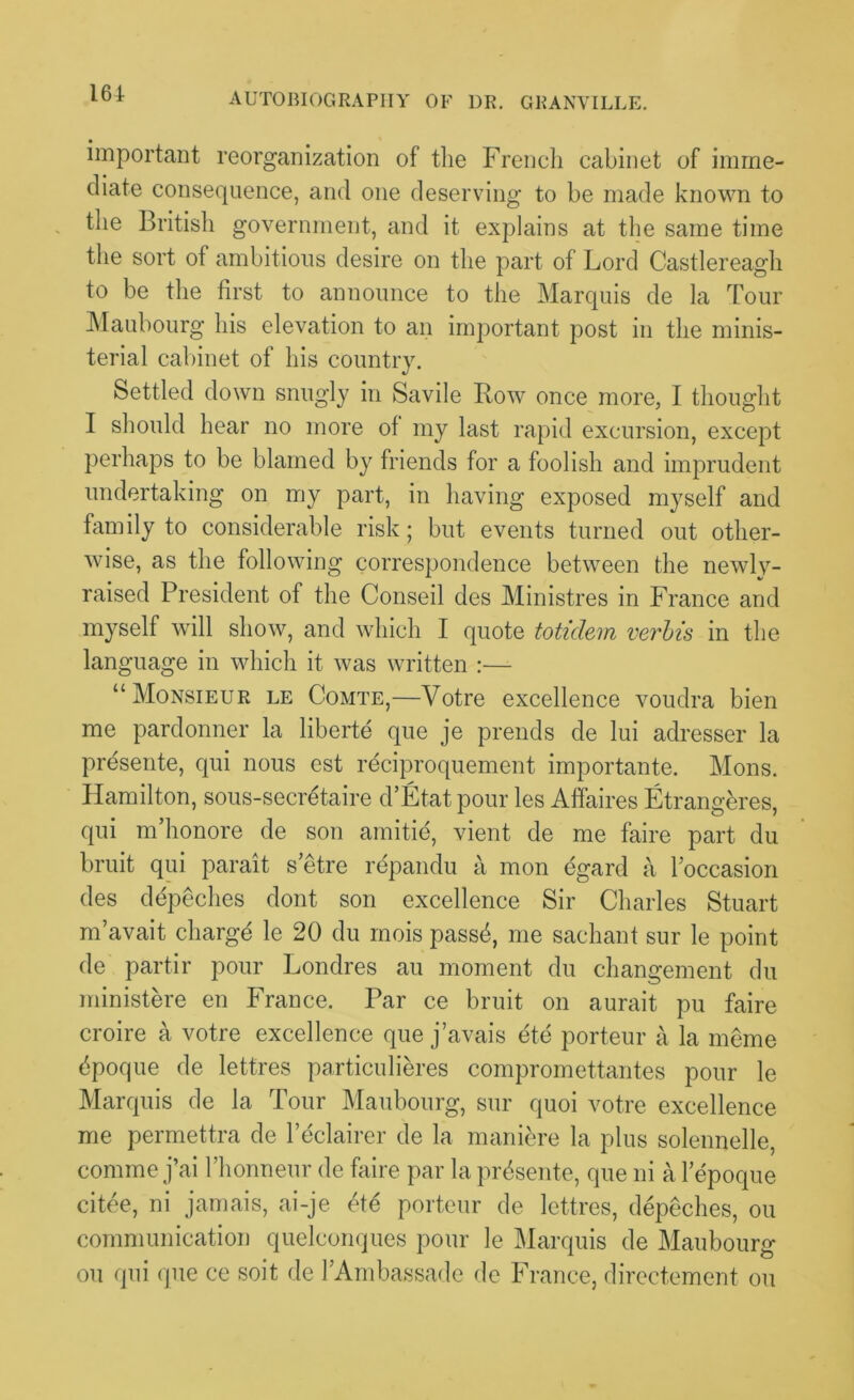 161 important reorganization of tlie French cabinet of imme- diate consequence, and one deserving to be made known to the British government, and it explains at the same time the sort of ambitious desire on the part of Lord Castlereagh to be the first to announce to the Marquis de la Tour Maubourg his elevation to an important post in the minis- terial cabinet of his country. Settled down snugly in Savile Bow once more, I thought I should hear no more of my last rapid excursion, except perhaps to be blamed by friends for a foolish and imprudent undertaking on my part, in having exposed myself and family to considerable risk; but events turned out other- wise, as the following correspondence between the newly- raised President of the Conseil des Ministres in France and myself will show, and which I quote totidem verbis in the language in which it was written :— “Monsieur le Comte,—Votre excellence voudra bien me pardonner la liberte que je prends de lui adresser la presente, qui nous est reciproquement importante. Mons. Hamilton, sous-secretaire d’Etat pour les Affaires Etranghres, qui m’honore de son amitie, vient de me faire part du bruit qui parait s’etre repandu a mon egard a l occasion des depeches dont son excellence Sir Charles Stuart m’avait charge le 20 du rnois passb, me sachant sur le point de partir pour Londres au moment du changement du ministere en France. Par ce bruit on aurait pu faire croire a votre excellence que j’avais ete porteur a la meme bpoque de lettres particulieres compromettantes pour le Marquis de la Tour Maubourg, sur quoi votre excellence me permettra de l’eclairer de la maniere la plus solennelle, comme j’ai l’honneur de faire par la prdsente, que ni a lepoque citee, ni jamais, ai-je ete porteur de lettres, depeches, ou communication quelconques pour le Marquis de Maubourg ou qui que ce soit de J’Ambassade de France, directement ou