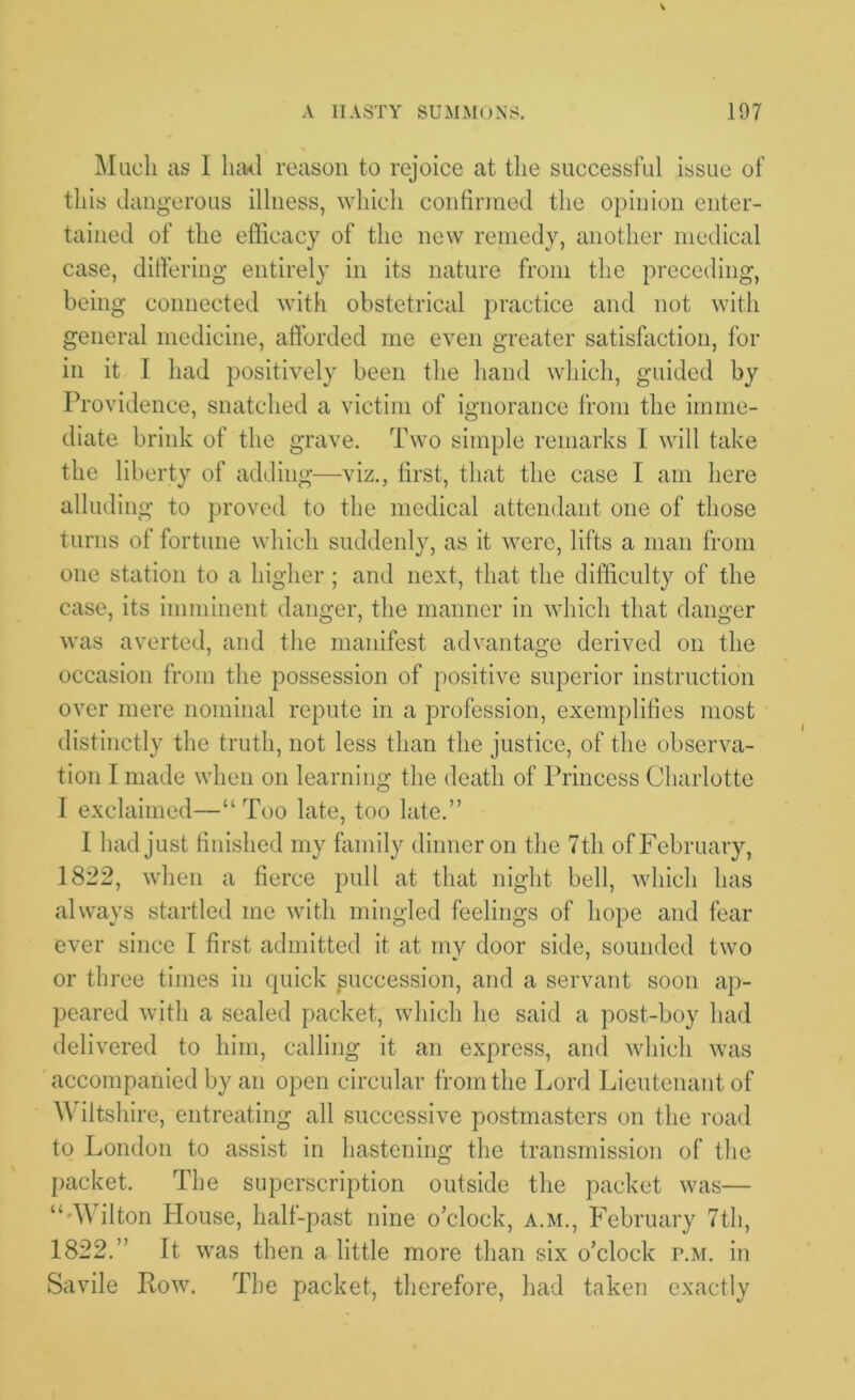 Much as I had reason to rejoice at the successful issue of this dangerous illness, which confirmed the opinion enter- tained of the efficacy of the new remedy, another medical case, differing entirely in its nature from the preceding, being connected with obstetrical practice and not with general medicine, afforded me even greater satisfaction, for in it I had positively been the hand which, guided by Providence, snatched a victim of ignorance from the imme- diate brink of the grave. Two simple remarks I will take the liberty of adding—viz., first, that the case I am here alluding to proved to the medical attendant one of those turns of fortune which suddenly, as it were, lifts a man from one station to a higher; and next, that the difficulty of the case, its imminent danger, the manner in which that danger was averted, and the manifest advantage derived on the occasion from the possession of positive superior instruction over mere nominal repute in a profession, exemplifies most distinctly the truth, not less than the justice, of the observa- tion I made when on learning the death of Princess Charlotte I exclaimed—“ Too late, too late.” I had just finished my family dinner on the 7th of February, 1822, when a fierce pull at that night bell, which has always startled me with mingled feelings of hope and fear ever since I first admitted it at my door side, sounded two or three times in quick succession, and a servant soon ap- peared with a sealed packet, which he said a post-boy had deli vered to him, calling it an express, and which was accompanied by an open circular from the Lord Lieutenant of Wiltshire, entreating all successive postmasters on the road to London to assist in hastening the transmission of the packet. The superscription outside the packet was— “'Wilton House, half-past nine o’clock, a.m., February 7th, 1822.” It was then a little more than six o’clock p.m. in Savile Row. The packet, therefore, had taken exactly