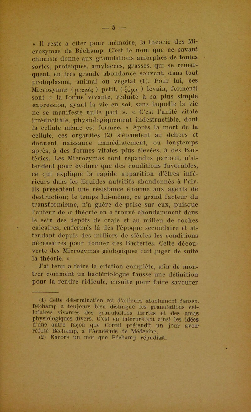 « Il reste a citer pour mémoire, la théorie des Mi- crozymas de Béchamp. C’est le nom que ce savant chimiste donne aux granulations amorphes de toutes sortes, protéiques, amylacées, grasses, qui se remar- quent, en très grande abondance souvent, dans tout protoplasma, animal ou végétal (1). Pour lui, ces Microzymas ( pLi,y.po; ) petit, ( qûjjirj ) levain, ferment) sont « la forme* vivante, réduite à sa plus simple expression, ayant la vie en soi, sans laquelle la vie ne se manifeste nulle part ». « C’est l’unité vitale irréductible, physiologiquement indestructible, dont la cellule même est formée. » Après la mort de la cellule, ces organites (2) s’épandent au dehors et donnent naissance immédiatement, ou longtemps après, à des formes vitales plus élevées, à des Bac- téries. Les Microzymas sont répandus partout, n’at- tendent pour évoluer que des conditions favorables, ce qui explique la rapide apparition d’êtres infé- rieurs dans les liquides nutritifs abandonnés à l’air. Ils présentent une résistance énorme aux agents de destruction; le temps lui-même, ce grand facteur du transformisme, n’a guère de prise sur eux, puisque l’auteur de la théorie en a trouvé abondamment dans le sein des dépôts de craie et au milieu de roches calcaires, enfermés là dès l’époque secondaire et at- tendant depuis des milliers de siècles les conditions nécessaires pour donner des Bactéries. Cette décou- verte des Microzymas géologiques fait juger de suite la théorie. » J’ai tenu a faire la citation complète, afin de mon- trer comment un bactériologue fausse une définition pour la rendre ridicule, ensuite pour faire savourer (1) Cette détermination est d’ailleurs absolument fausse. Béohamp a toujours bien distingué les granulations cel- lulaires vivantes des granulations inertes et des amas physiologiques divers. C’est en interprétant, ainsi les idées d’une autre façon que Comil prétendit un jour avoir réfuté Béchamp, à l’Académie de Médecine. (2) Encore un mot que Béchamp répudiant.