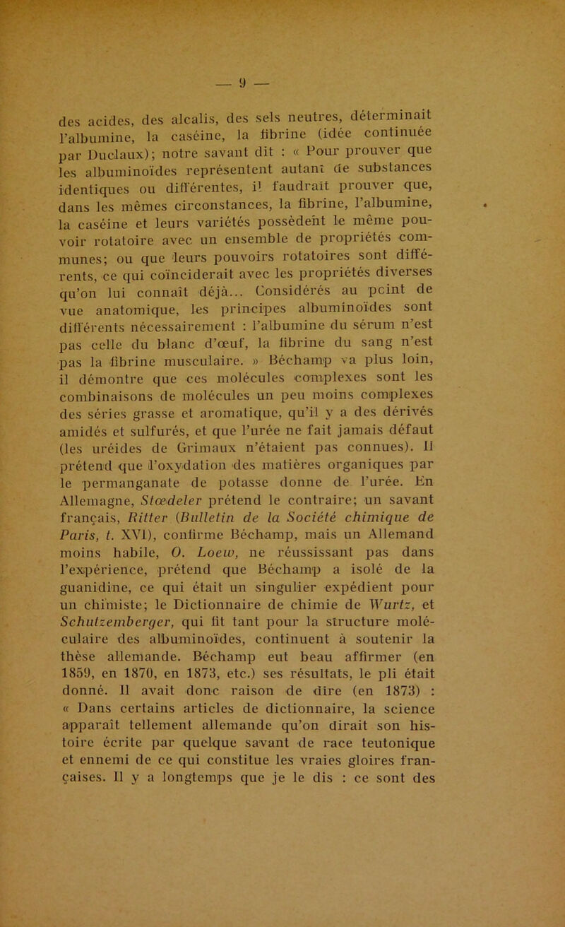 des acides, des alcalis, des sels neutres, déterminait l’albumine, la caséine, la librine (idée continuée par Duclaux); notre savant dit : « Pour prouver que les albuminoïdes représentent autant de substances identiques ou différentes, il faudrait prouver que, dans les mêmes circonstances, la fibrine, l’albumine, la caséine et leurs variétés possèdent le même pou- voir rotatoire avec un ensemble de propriétés com- munes; ou que leurs pouvoirs rotatoires sont diffé- rents, ce qui coïnciderait avec les propriétés diverses qu’on lui connaît déjà... Considérés au peint de vue anatomique, les principes albuminoïdes sont différents nécessairement ; l’albumine du sérum n’est pas celle du blanc d’œuf, la fibrine du sang n’est pas la fibrine musculaire. » Béchamp va plus loin, il démontre que ces molécules complexes sont les combinaisons de molécules un peu moins complexes des séries grasse et aromatique, qu’il y a des dérivés amidés et sulfurés, et que l’urée ne fait jamais défaut (les uréides de Grimaux n’étaient pas connues). 11 prétend que il’oxydafion des matières organiques par le permanganate de potasse donne de l’urée. En Allemagne, Stœdeler prétend le contraire; un savant français, Uitter (Bulletin de la Société chimique de Paris, t. XVI), confirme Béchamp, mais un Allemand moins habile, O. Loew, ne réussissant pas dans l’expérience, prétend que Béchamp a isolé de la guanidine, ce qui était un singulier expédient pour un chimiste; le Dictionnaire de chimie de Wurtz, et Schiitzemberger, qui fit tant pour la structure molé- culaire des albuminoïdes, continuent à soutenir la thèse allemande. Béchamp eut beau affirmer (en 1859, en 1870, en 1878, etc.) ses résultats, le pli était donné. 11 avait donc raison de dire (en 1873) : « Dans certains articles de dictionnaire, la science apparaît tellement allemande qu’on dirait son his- toire écrite par quelque savant de race teutonique et ennemi de ce qui constitue les vraies gloires fran- çaises. 11 y a longtemps que je le dis : ce sont des