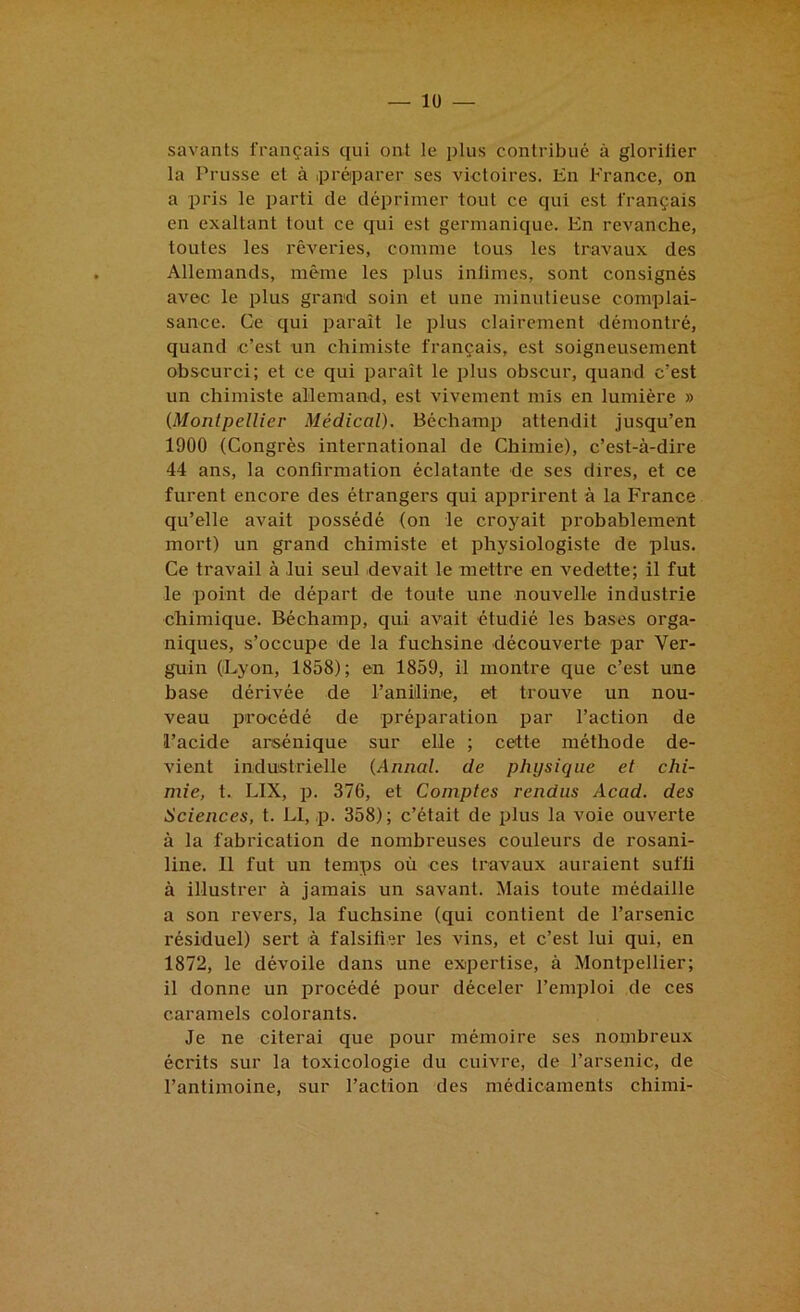 savants français qui ont le plus contribué à glorilier la Prusse et à .préparer ses victoires. Hn France, on a pris le parti de déprimer tout ce qui est français en exaltant tout ce qui est germanique. En revanche, toutes les rêveries, comme tous les travaux des Allemands, même les plus inlimes, sont consignés avec le plus grand soin et une minutieuse complai- sance. Ce qui paraît le plus clairement démontré, quand c’est un chimiste français, est soigneusement obscurci; et ce qui paraît le plus obscur, quand c’est un chimiste allemand, est vivement mis en lumière » {Montpellier Médical). Béchamp attendit jusqu’en 1900 (Congrès international de Chimie), c’est-à-dire 44 ans, la confirmation éclatante de ses dires, et ce furent encore des étrangers qui apprirent à la France qu’elle avait possédé (on le croj'ait probablement mort) un grand chimiste et physiologiste de plus. Ce travail à lui seul devait le mettre en vedette; il fut le point de départ de toute une nouvelle industrie chimique. Béchamp, qui avait étudié les bases orga- niques, s’occupe de la fuchsine découverte par Ver- guin (Lyon, 1858); en 1859, il montre que c’est une base dérivée de l’aniiline, et trouve un nou- veau pro'cédé de préparation par l’action de l’acide arsénique sur elle ; cette méthode de- vient industrielle {Annal, de physique et chi- mie, t. LIX, p. 376, et Comptes rendus Acad, des Sciences, t. Ll, p. 358); c’était de plus la voie ouverte à la fabrication de nombreuses couleurs de rosani- line. Il fut un temps où ces travaux auraient suffi à illustrer à jamais un savant. Mais toute médaille a son revers, la fuchsine (qui contient de l’arsenic résiduel) sert à falsifier les vins, et c’est lui qui, en 1872, le dévoile dans une exipertise, à Montpellier; il donne un procédé pour déceler l’emploi de ces caramels colorants. Je ne citerai que pour mémoire ses nombreux écrits sur la toxicologie du cuivre, de l’arsenic, de l’antimoine, sur l’action des médicaments chimi-