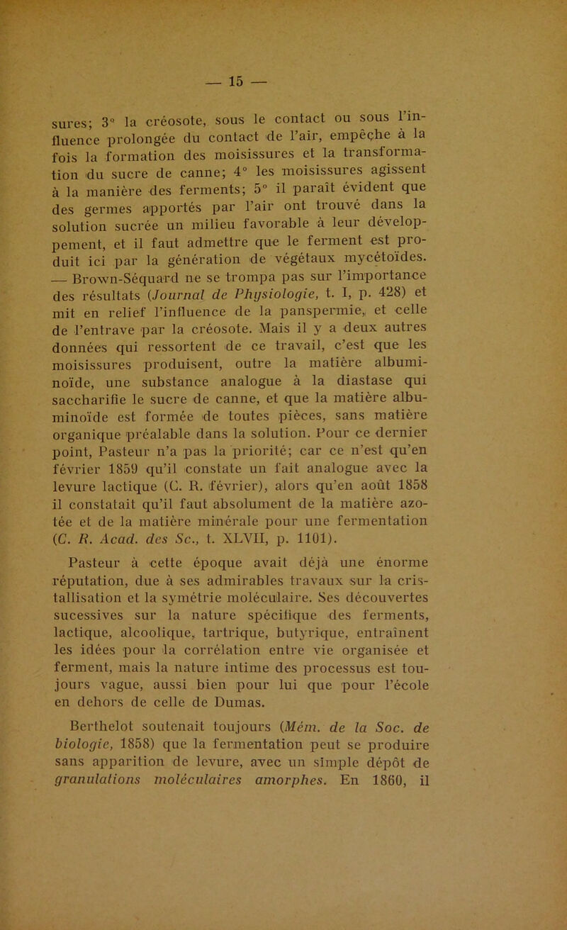 sures; 3 la créosote, sous le contact ou sous l’in- fluence prolongée du contact de l’air, empêçhe à la fois la formation des moisissures et la transforma- tion du sucre de canne; 4° les moisissures agissent à la manière des ferments; 5“ il paraît évident que des germes apportés par l’air ont trouvé dans la solution sucrée un milieu favorable à leur dévelop- pement, et il faut admettre que le ferment est pro- duit ici par la génération de végétaux mycétoïdes. — Brown-Séquard ne se trompa pas sur l’importance des résultats (Journal de Physiologie, t. I, p. 428) et mit en relief l’influence de la panspermie,, et celle de l’entrave par la créosote. Mais il y a deux autres données qui ressortent de ce travail, c’est que les moisissures produisent, outre la matière albumi- noïde, une substance analogue à la diastase qui sacchai’ifîe le sucre de canne, et que la matière albu- minoïde est formée de toutes pièces, sans matière organique préalable dans la solution. Pour ce dernier point. Pasteur n’a pas la priorité; car ce n’est qu’en février 1859 qu’il constate un fait analogue avec la levure lactique (C. R. février), alors qu’en août 1858 il constatait qu’il faut absolument de la matière azo- tée et de la matière minérale pour une fermentation (C. R. Acad, des Sc., t. XLVII, p. 1101). Pasteur à cette époque avait déjà une énorme réputation, due à ses admirables travaux sur la cris- tallisation et la symétrie moléculaire. Ses découvertes sucessives sur la nature spécitique des ferments, lactique, alcoolique, tartrique, butyrique, entraînent les idées pour la corrélation entre vie organisée et ferment, mais la nature intime des processus est tou- jours vague, aussi bien pour lui que pour l’école en dehors de celle de Dumas. Berthelot soutenait toujours (Mém. de la Soc. de biologie, 1858) que la fermentation peut se produire sans apparition de levure, avec un simple dépôt de granulations moléculaires amorphes. En 1860, il