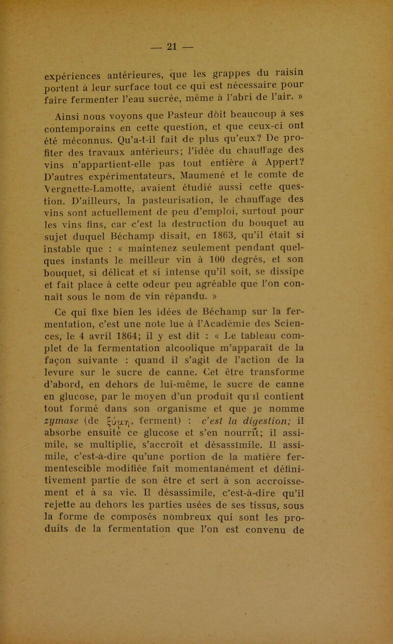 expériences antérieures, que les grappes du raisin portent à leur surface tout ce qui est nécessaire pour faire fermenter l’eau sucrée, même à l’abri de l’air. » Ainsi nous voyons que Pasteur dôit beaucoup à ses contemporains en cette question, et que ceux-ci ont été méconnus. Qu’a-t-il tait de plus qu eux? De pro- fiter des travaux antérieurs; l’idée du chauftage des vins n’appartient-elle pas tout entière à Appert? D’autres expérimentateurs, Maumené et le comte de \ergnette-Lamotte, avaient étudié aussi cette ques- tion. D’ailleurs, la pasteurisation, le chauffage des vins sont actuellement de peu d’emploi, surtout pour les vins fins, car c’est la destruction du bouquet au sujet duquel Béchamp disait, en 1863, qu’il était si instable que : « maintenez seulement pendant quel- ques instants le meilleur vin à 100 degrés, et son bouquet, si délicat et si intense qu’il soit, se dissipe et fait place à cette odeur peu agréable que l’on con- naît sous le nom de vin répandu. » Ce qui fixe bien les idées de Béchamp sur la fer- mentation, c’est une note lue à l’Académie des Scien- ces, le 4 avril 1864; il y est dit : « Le tableau com- plet de la fermentation alcoolique m’apparaît de la façon suivante : quand il s’agit de l’action de la levure sur le sucre de canne. Cet être transforme d’abord, en dehors de lui-même, le sucre de canne en glucose, par le moyen d’un produit qu il contient tout formé dans son organisme et que je nomme zymase (de qûp.ri. ferment) : c’est la digestion; il absorbe ensuite ce glucose et s’en nourrit; il assi- mile, se multiplie, s’accroît et désassimile. 11 assi- mile, c’est-à-dire qu’une portion de la matière fer- mentescible modifiée fait momentanément et défini- tivement partie de son être et sert à son accroisse- ment et à sa vie. Il désassimile, c’est-à-dire qu’il rejette au dehors les parties usées de ses tissus, sous la forme de composés nombreux qui sont les pro- duits de la fermentation que l’on est convenu de