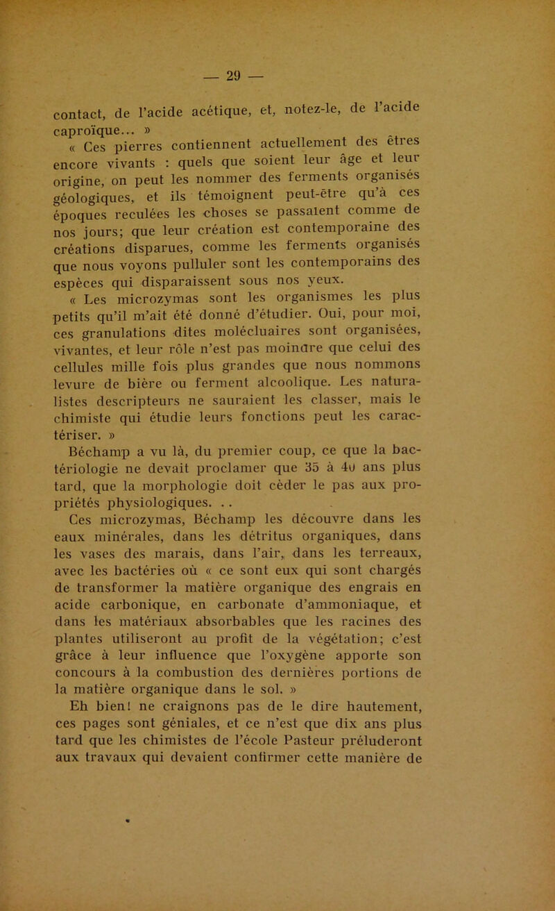 contact, de l’acide acétique, et, notez-le, de l’acide caproïque... » « Ces pierres contiennent actuellement des etres encore vivants ; quels que soient leur âge et leur origine, on peut les nommer des ferments organisés géologiques, et ils témoignent peut-être qu’à ces époques reculées les choses se passaient comme de nos jours; que leur création est contemporaine des créations disparues, comme les ferments organisés que nous voyons pulluler sont les contemporains des espèces qui disparaissent sous nos yeux. « Les microzymas sont les organismes les plus petits qu’il m’ait été donné d’étudier. Oui, pour moi, ces granulations dites molécluaires sont organisées, vivantes, et leur rôle n’est pas moinare que celui des cellules mille fois plus grandes que nous nommons levure de bière ou ferment alcoolique. Les natura- listes descripteurs ne sauraient les classer, mais le chimiste qui étudie leurs fonctions peut les carac- tériser. » Béchamp a vu là, du premier coup, ce que la bac- tériologie ne devait proclamer que 35 à 4u ans plus tard, que la morphologie doit céder le pas aux pro- priétés physiologiques. . . Ces microzymas, Béchamp les découvre dans les eaux minérales, dans les détritus organiques, dans les vases des marais, dans l’air,, dans les terreaux, avec les bactéries où « ce sont eux qui sont chargés de transformer la matière organique des engrais en acide carbonique, en carbonate d’ammoniaque, et dans les matériaux absorbables que les racines des plantes utiliseront au profit de la végétation; c’est grâce à leur influence que l’oxygène apporte son concours à la combustion des dernières portions de la matière organique dans le sol. » Eh bien! ne craignons pas de le dire hautement, ces pages sont géniales, et ce n’est que dix ans plus tard que les chimistes de l’école Pasteur préluderont aux travaux qui devaient confirmer cette manière de